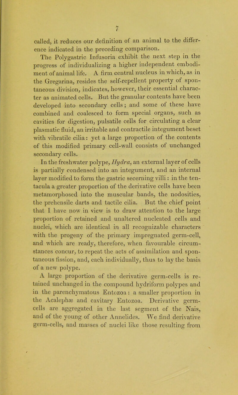 called, it reduces our definition of an animal to the differ- ence indicated in the preceding compai’ison. The Polygastric Infusoria exhibit the next step in the progress of individualizing a higher independent embodi- ment of animal life. A firm central nucleus in which, as in the Gregarina, resides the self-repellent property of spon- taneous division, indicates, however, their essential charac- ter as animated cells. But the granular contents have been developed into secondary cells; and some of these have combined and coalesced to form special organs, such as cavities for digestion, pulsatile cells for circulating a clear plasmatic fluid, an iri’itable and contractile integument beset with vibratile cilia: yet a large proportion of the contents of this modified primary cell-wall consists of unchanged secondai’y cells. In the freshwater polype, Hydra, an external layer of cells is partially condensed into an integument, and an internal layer modified to form the gastric secerning villi: in the ten- tacula a greater proportion of the derivative cells have been metamorphosed into the muscular bands, the nodosities, the prehensile darts and tactile cilia. But the chief point that I have now in view is to draw attention to the large proportion of retained and unaltered nucleated cells and nuclei, which are identical in all recognizable characters with the progeny of the primary impregnated germ-cell, and which are ready, therefore, when favourable circum- stances concur, to repeat the acts of assimilation and spon- taneous fission, and, each individually, thus to lay the basis of a new polype. A large proportion of the derivative germ-cells is re- tained unchanged in the compound hydriform polypes and in the parenchymatous Entozoa: a smaller proportion in the Acalephae and cavitary Entozoa. Derivative germ- cells are aggregated in the last segment of the Nais, and of the young of other Annelides. We find derivative germ-cells, and masses of nuclei like those resulting from