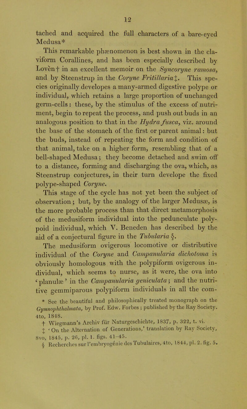 tached and acquired the full characters of a bare-eyed Medusa* This remarkable phenomenon is best shown in the cla- viform Corallines, and has been especially described by Lovenf in an excellent memoir on the Syncoryne ramosa, and by Steenstrup in the Coryne Fritillaria%. This spe- cies originally developes a many-armed digestive polype or individual, which retains a large proportion of unchanged germ-cells : these, by the stimulus of the excess of nutri- ment, begin to repeat the process, and push out buds in an analogous position to that in the Hydra fusca, viz. around the base of the stomach of the first or parent animal: but the buds, instead of repeating the form and condition of that animal, take on a higher form, resembling that of a bell-shaped Medusa; they become detached and swim off' to a distance, forming and discharging the ova, which, as Steenstrup conjectures, in their turn develope the fixed polype-shaped Coryne. This stage of the cycle has not yet been the subject of observation; but, by the analogy of the larger Medusae, is the more probable process than that direct metamorphosis of the medusiform individual into the pedunculate poly- poid individual, which V. Beneden has described by the aid of a conjectural figure in the Tubularia §. The medusiform ovigerous locomotive or distributive individual of the Coryne and Campanularia dichotoma is obviously homologous with the polypiform ovigerous in- dividual, which seems to nurse, as it were, the ova into c planulaeJ in the Campanularia geniculata; and the nutri- tive gemmiparous polypiform individuals in all the com- * See the beautiful and philosophically treated monograph on the Gymnophthalmata, by Prof. Edw. Forbes ; published by the Ray Society. 4to, 1848. t Wiegmann’s Archiv fiir Naturgcschichte, 1837, p. 322, t. vi. + ‘ Qn the Alternation of Generations,’ translation by Ray Society, 8vo, 1845, p. 20, pi. 1. figs. 41-45. § Recherches sur l’embryogenie desTubulaires, 4to, 1844, pi. 2. fig. 5.