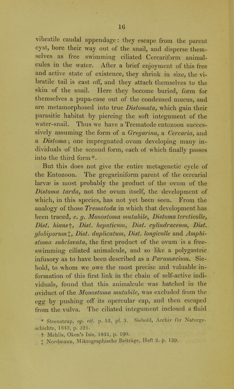 vibratile caudal appendage: they escape from the parent cyst, bore their way out of the snail, and disperse them- selves as free swimming ciliated Cercariform animal- cules in the water. After a brief enjoyment of this free and active state of existence, they shrink in size, the vi- bratile tail is cast off, and they attach themselves to the skin of the snail. Here they become buried, form for themselves a pupa-case out of the condensed mucus, and are metamorphosed into true Distomata, which gain their parasitic habitat by piercing the soft integument of the water-snail. Thus we have a Trematode entozoon succes- sively assuming the form of a Greyarina, a Cercaria, and a Distoma; one impregnated ovum developing many in- dividuals of the second form, each of which finally passes into the third form*. But this does not give the entire metagenetic cycle of the Entozoon. The gregariniform parent of the cercarial larvae is most probably the product of the ovum of the Distoma tarda, not the ovum itself, the development of which, in this species, has not yet been seen. From the analogy of those Trematoda in which that development has been traced, e. y. Monostoma mutabile. Distoma tereticolle, Dist. liians f, Dist. hepaticum, Dist. cylindraceum, Dist. ylobiporumX, Dist. duplicatum, Dist. lonyicolle and Amphi- stoma subclavata, the first product of the ovum is a free- swimming ciliated animalcule, and so like a polygastric infusory as to have been described as a Paramcecium. Sie- bold, to whom we owe the most precise and valuable in- formation of this first link in the chain of self-active indi- viduals, found that this animalcule was hatched in the oviduct of the Monostoma mutabile, was excluded from the egg by pushing off its opercular cap, and then escaped from the vulva. The ciliated integument inclosed a fluid * Steenstrup, op. cit. p. 52, pi. 3. Siebold, Archiv fiir Naturge- schichte, 1843, p. 321. f Mehlis, Oken’s Isis, 1831, p. 190. + Nordraann, Mikrographische Beitrage, Heft 2. p. 139-