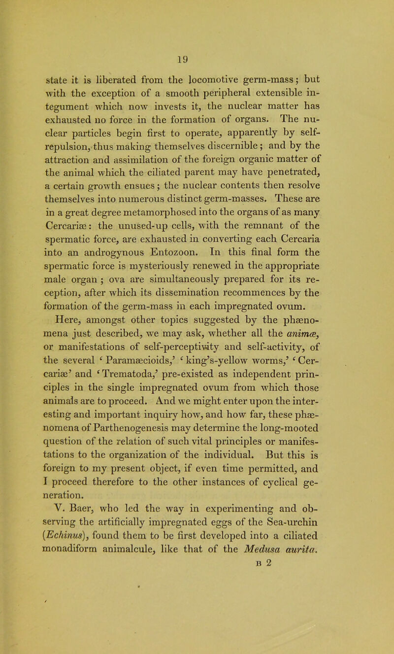 state it is liberated from the locomotive germ-mass; but with the exception of a smooth peripheral extensible in- tegument which now invests it, the nuclear matter has exhausted no force in the formation of organs. The nu- clear particles begin first to operate, apparently by self- repulsion, thus making themselves discernible; and by the attraction and assimilation of the foreign organic matter of the animal which the ciliated parent may have penetrated, a certain growth ensues; the nuclear contents then resolve themselves into numerous distinct germ-masses. These are in a great degree metamorphosed into the organs of as many Cercariae: the unused-up cells, with the remnant of the spermatic force, are exhausted in converting each Cercaria into an androgynous Entozoon. In this final form the spermatic force is mysteriously renewed in the appropriate male organ ; ova are simultaneously prepared for its re- ception, after which its dissemination recommences by the formation of the germ-mass in each impregnated ovum. Here, amongst other topics suggested by the phaeno- mena just described, we may ask, whether all the animce, or manifestations of self-perceptivity and self-activity, of the several ( Parameecioids,5 ‘ king’s-yellow worms,5 ‘ Cer- cariae5 and ‘Trematoda,5 pre-existed as independent prin- ciples in the single impregnated ovum from which those animals are to proceed. A.nd we might enter upon the inter- esting and important inquiry how, and how far, these phae- nomena of Parthenogenesis may determine the long-mooted question of the relation of such vital principles or manifes- tations to the organization of the individual. But this is foreign to my present object, if even time permitted, and I proceed therefore to the other instances of cyclical ge- neration. V. Baer, who led the way in experimenting and ob- serving the artificially impregnated eggs of the Sea-urchin [Echinus), found them to be first developed into a ciliated monadiform animalcule, like that of the Medusa aurita. b 2