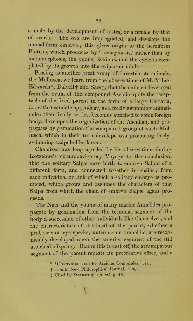 a male by the development of testes, or a female by that of ovaria. The ova are impregnated, and develope the monadiform embryo ; this gives origin to the beroiform Pluteus, which produces by ‘ metagenesis/ rather than by metamorphosis, the young Echinus, and the cycle is com- pleted by its growth into the oviparous adult. Passing to another great group of Invertebrate animals, the Mollusca, we learn from the observations of M. Milne- Edwards*, Dalyellf and SarsJ, that the embryo developed from the ovum of the compound Ascidiae quits the recep- tacle of the fixed parent in the form of a large Cercaria, i.e. with a caudate appendage, as a freely swimming animal- cule ; then finally settles, becomes attached to some foreign body, developes the organization of the Ascidian, and pro- pagates by gemmation the compound group of such Mol- lusca, which in their turn develope ova producing freely- swimming tadpole-like larvae. Chamisso was long ago led by his observations during Kotzebue’s circumnavigatory Voyage to the conclusion, that the solitary Salpae gave birth to embryo Salpae of a different form, and connected together in chains; from each individual or link of which a solitary embryo is pro- duced, which grows and assumes the characters of that Salpa from which the chain of embryo Salpae again pro- ceeds. The Nais and the young of many marine Annelides pro- pagate by gemmation from the terminal segment of the body a succession of other individuals like themselves, and the characteristics of the head of the parent, whether a proboscis or eye-specks, antennae or branchiae, are recog- nisably developed upon the anterior segment of the still attached offspring. Before this is cast off, the gemmiparous segment of the parent repeats its procreative office, and a * ‘ Observations siir les Ascidies Composees,’ 1841. t Edinb. New Philosophical Journal, 1839- J Cited by Steenstrup, op. cit. p. 48. A iV- \