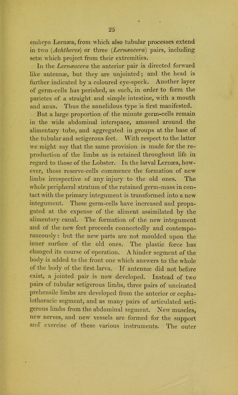 embryo Lernaea, from which also tubular processes extend in two (Achtheres) or three (.Lernaocera) pairs, including setae which project from their extremities. In the Lernceocera the anterior pair is directed forward like antennae, but they are unjointed; and the head is further indicated by a coloured eye-speck. Another layer of germ-cells has perished, as such, in order to form the parietes of a straight and simple intestine, wfith a mouth and anus. Thus the annelidous type is first manifested. But a large proportion of the minute germ-cells remain in the wide abdominal interspace, amassed around the alimentary tube, and aggregated in groups at the base of the tubular and setigerous feet. With respect to the latter we might say that the same provision is made for the re- production of the limbs as is retained throughout life in regard to those of the Lobster. In the larval Lernsea, how- ever, those reserve-cells commence the formation of new limbs irrespective of any injury to the old ones. The whole peripheral stratum of the retained germ-mass in con- tact with the primary integument is transformed into a new integument. These germ-cells have increased and propa- gated at the expense of the aliment assimilated by the alimentary canal. The formation of the new integument and of the new feet proceeds connectedly and contempo- raneously : but the new parts are not moulded upon the inner surface of the old ones. The plastic force has changed its course of operation. A hinder segment of the body is added to the front one which answers to the whole of the body of the first larva. If antennae did not before exist, a jointed pair is now developed. Instead of two pairs of tubular setigerous limbs, three pairs of uncinated prehensile limbs are developed from the anterior or cepha- lothoracic segment, and as many pairs of articulated seti- gerous limbs from the abdominal segment. New' muscles, new- nerves, and new vessels are formed for the support and exercise of these various instruments. The outer