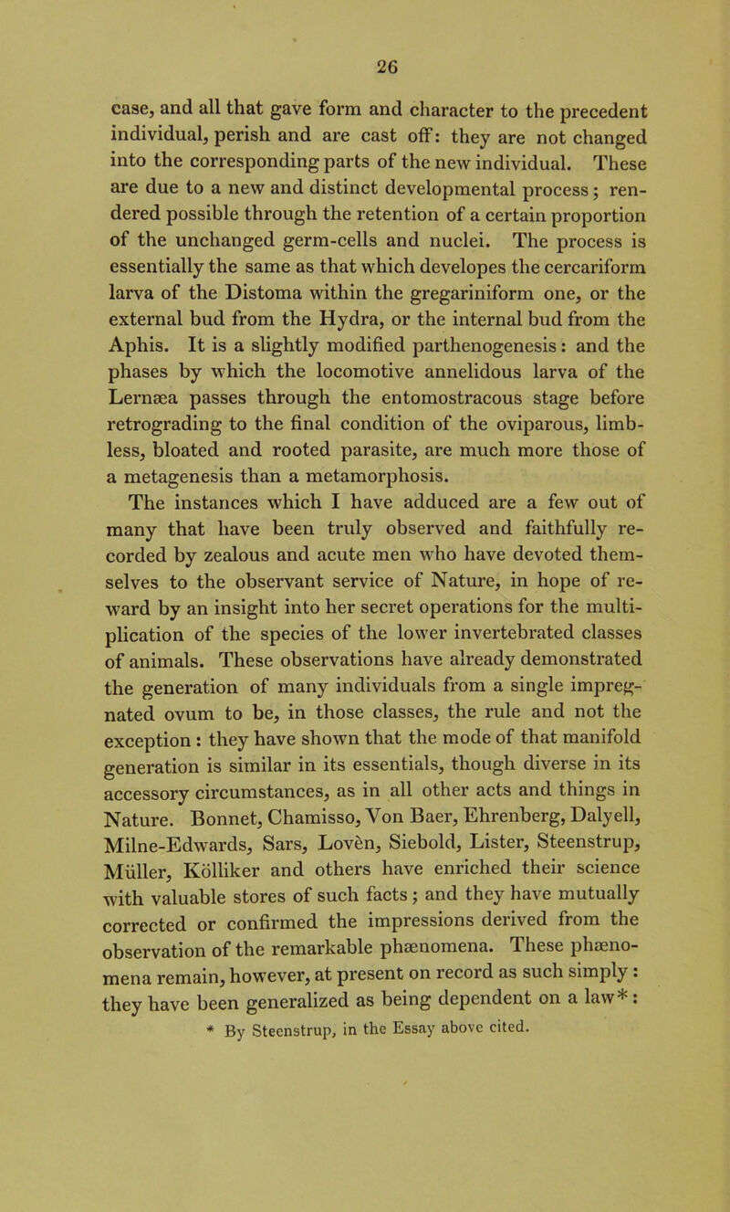 case, and all that gave form and character to the precedent individual, perish and are cast off: they are not changed into the corresponding parts of the new individual. These are due to a new and distinct developmental process; ren- dered possible through the retention of a certain proportion of the unchanged germ-cells and nuclei. The process is essentially the same as that which developes the cercariform larva of the Distoma within the gregariniform one, or the external bud from the Hydra, or the internal bud from the Aphis. It is a slightly modified parthenogenesis : and the phases by which the locomotive annelidous larva of the Lernaea passes through the entomostracous stage before retrograding to the final condition of the oviparous, limb- less, bloated and rooted parasite, are much more those of a metagenesis than a metamorphosis. The instances which I have adduced are a few out of many that have been truly observed and faithfully re- corded by zealous and acute men who have devoted them- selves to the observant service of Nature, in hope of re- ward by an insight into her secret operations for the multi- plication of the species of the lower invertebrated classes of animals. These observations have already demonstrated the generation of many individuals from a single impreg- nated ovum to be, in those classes, the rule and not the exception : they have shown that the mode of that manifold generation is similar in its essentials, though diverse in its accessory circumstances, as in all other acts and things in Nature. Bonnet, Chamisso, Von Baer, Ehrenberg, Dalyell, Milne-Edwards, Sars, Loven, Siebold, Lister, Steenstrup, Muller, Kolliker and others have enriched their science with valuable stores of such facts ; and they have mutually corrected or confirmed the impressions derived from the observation of the remarkable phaenomena. These pheno- mena remain, however, at present on record as such simply . they have been generalized as being dependent on a law*: * By Steenstrup, in the Essay above cited.