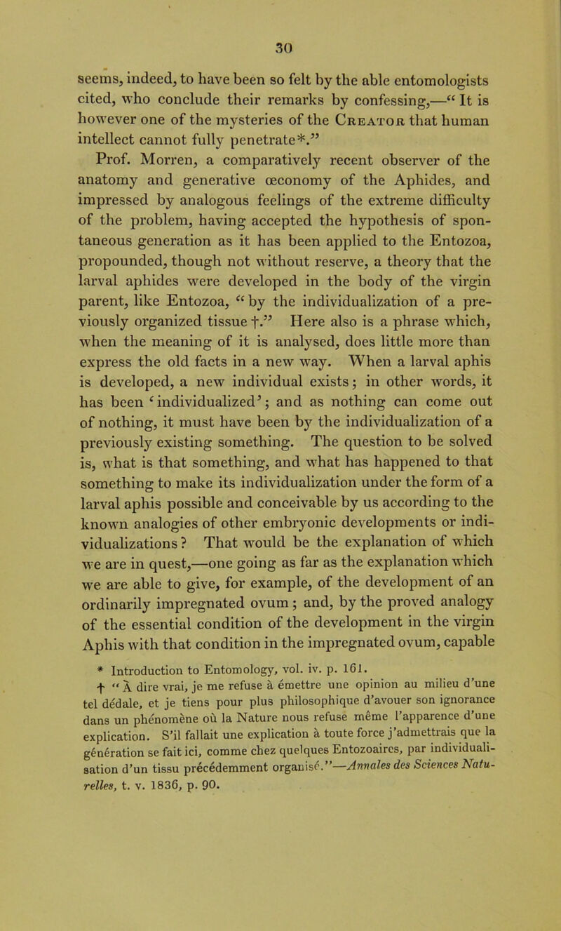 seems, indeed, to have been so felt by the able entomologists cited, who conclude their remarks by confessing,—“ It is however one of the mysteries of the Creator that human intellect cannot fully penetrate*.” Prof. Morren, a comparatively recent observer of the anatomy and generative oeconomy of the Aphides, and impressed by analogous feelings of the extreme difficulty of the problem, having accepted the hypothesis of spon- taneous generation as it has been applied to the Entozoa, propounded, though not without reserve, a theory that the larval aphides were developed in the body of the virgin parent, like Entozoa, “ by the individualization of a pre- viously organized tissue f.” Here also is a phrase which, when the meaning of it is analysed, does little more than express the old facts in a new way. When a larval aphis is developed, a new individual exists; in other words, it has been ‘individualized5; and as nothing can come out of nothing, it must have been by the individualization of a previously existing something. The question to be solved is, what is that something, and what has happened to that something to make its individualization under the form of a larval aphis possible and conceivable by us according to the known analogies of other embryonic developments or indi- vidualizations ? That would be the explanation of which we are in quest,—one going as far as the explanation which we are able to give, for example, of the development of an ordinarily impregnated ovum ; and, by the proved analogy of the essential condition of the development in the virgin Aphis with that condition in the impregnated ovum, capable * Introduction to Entomology, vol. iv. p. 161. f “ A dire vrai, je me refuse a emettre une opinion au milieu d’une tel dedale, et je tiens pour plus philosophique d’avouer son ignorance dans un phe'nomene ou la Nature nous refuse raeme l’apparence d’une explication. S’il fallait une explication a toute force j’admettrais que la gyration se faitici, comme chez quelques Entozoaircs, par individuali- sation d’un tissu precedemment organist.”—Annales des Sciences Natu- relles, t. v. 1836, p. 90.