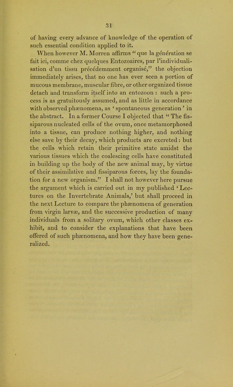 of having every advance of knowledge of the operation of such essential condition applied to it. When however M. Morren affirms “ que la generation se fait ici, comme chez quelques Entozoaires, par l’individuali- sation d'un tissu precedemment organise/’ the objection immediately arises, that no one has ever seen a portion of mucous membrane, muscular fibre, or other organized tissue detach and transform itself into an entozoon : such a pro- cess is as gratuitously assumed, and as little in accordance with observed phenomena, as ‘ spontaneous generation5 in the abstract. In a former Course I objected that “ The fis- siparous nucleated cells of the ovum, once metamorphosed into a tissue, can produce nothing higher, and nothing else save by their decay, which products are excreted: but the cells which retain their primitive state amidst the various tissues which the coalescing cells have constituted in building up the bod}7 of the new animal may, by virtue of their assimilative and fissiparous forces, lay the founda- tion for a new organism.” I shall not however here pursue the argument which is carried out in my published ‘ Lec- tures on the Invertebrate Animals/ but shall proceed in the next Lecture to compare the phenomena of generation from virgin larvae, and the successive production of many individuals from a solitary ovum, which other classes ex- hibit, and to consider the explanations that have been offered of such phaenomena, and how they have been gene- ralized.