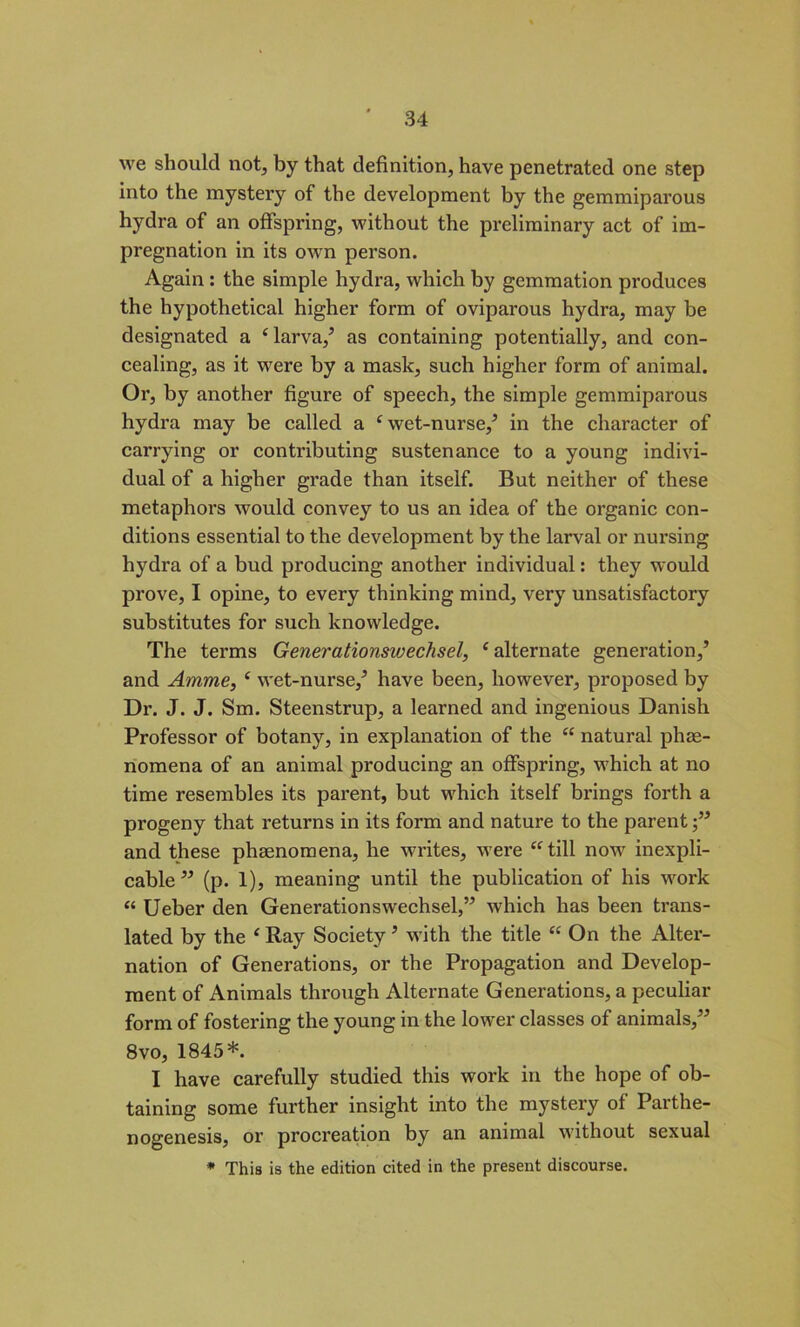 we should not, by that definition, have penetrated one step into the mystery of the development by the gemmiparous hydra of an offspring, without the preliminary act of im- pregnation in its own person. Again : the simple hydra, which by gemmation produces the hypothetical higher form of oviparous hydra, may be designated a 4 larva/ as containing potentially, and con- cealing, as it were by a mask, such higher form of animal. Or, by another figure of speech, the simple gemmiparous hydra may be called a 4 wet-nurse/ in the character of carrying or contributing sustenance to a young indivi- dual of a higher grade than itself. But neither of these metaphors would convey to us an idea of the organic con- ditions essential to the development by the larval or nursing hydra of a bud producing another individual: they would prove, I opine, to every thinking mind, very unsatisfactory substitutes for such knowledge. The terms Generationswechsel, 4 alternate generation/ and Amme, 4 wet-nurse/ have been, however, proposed by Dr. J. J. Sm. Steenstrup, a learned and ingenious Danish Professor of botany, in explanation of the 44 natural phe- nomena of an animal producing an offspring, which at no time resembles its parent, but which itself brings forth a progeny that returns in its form and nature to the parent/’ and these phenomena, he writes, were 44 till now inexpli- cable ” (p. 1), meaning until the publication of his work 44 Ueber den Generationswechsel/’ which has been trans- lated by the 4 Ray Society ’ with the title 44 On the Alter- nation of Generations, or the Propagation and Develop- ment of Animals through Alternate Generations, a peculiar form of fostering the young in the lower classes of animals,” 8vo, 1845*. I have carefully studied this work in the hope of ob- taining some further insight into the mystery of Parthe- nogenesis, or procreation by an animal without sexual * This is the edition cited in the present discourse.