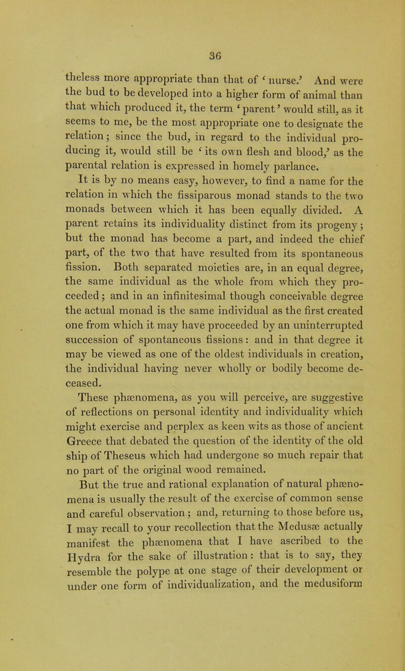 theless more appropriate than that of ‘ nurse/ And were the bud to be developed into a higher form of animal than that which produced it, the term c parent 9 would still, as it seems to me, be the most appropriate one to designate the relation; since the bud, in regard to the individual pro- ducing it, would still be e its own flesh and blood/ as the parental relation is expressed in homely parlance. It is by no means easy, however, to find a name for the relation in which the fissiparous monad stands to the two monads between which it has been equally divided. A parent retains its individuality distinct from its progeny; but the monad has become a part, and indeed the chief part, of the two that have resulted from its spontaneous fission. Both separated moieties are, in an equal degree, the same individual as the whole from which they pro- ceeded ; and in an infinitesimal though conceivable degree the actual monad is the same individual as the first created one from which it may have proceeded by an uninterrupted succession of spontaneous fissions: and in that degree it may be viewed as one of the oldest individuals in creation, the individual having never wholly or bodily become de- ceased. These phaenomena, as you will perceive, are suggestive of reflections on personal identity and individuality which might exercise and perplex as keen wits as those of ancient Greece that debated the question of the identity of the old ship of Theseus which had undergone so much repair that no part of the original wood remained. But the true and rational explanation of natural phaeno- mena is usually the result of the exercise of common sense and careful observation ; and, returning to those before us, I may recall to your recollection that the Medusae actually manifest the phaenomena that I have ascribed to the Hydra for the sake of illustration : that is to say, they resemble the polype at one stage of their development or under one form of individualization, and the medusiform