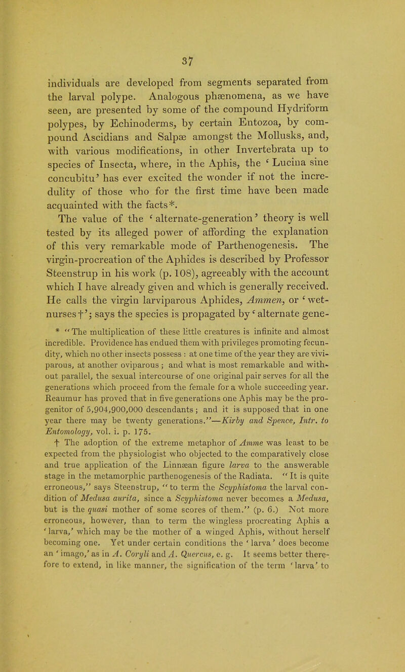 individuals are developed from segments separated from the larval polype. Analogous phenomena, as we have seen, are presented by some of the compound Hydriform polypes, by Echinoderms, by certain Entozoa, by com- pound Ascidians and Salpoe amongst the Mollusks, and, with various modifications, in other Invertebrata up to species of Insecta, where, in the Aphis, the ‘ Lucina sine concubitu5 has ever excited the wonder if not the incre- dulity of those who for the first time have been made acquainted with the facts*. The value of the c alternate-generation3 theory is well tested by its alleged power of affording the explanation of this very remarkable mode of Parthenogenesis. The virgin-procreation of the Aphides is described by Professor Steenstrup in his work (p. 108), agreeably with the account which I have already given and which is generally received. He calls the virgin larviparous Aphides, Ammen, or c wet- nurses t’; says the species is propagated by ‘ alternate gene- * “ The multiplication of these little creatures is infinite and almost incredible. Providence has endued them with privileges pi'omoting fecun- dity, which no other insects possess : at one time of the year they are vivi- parous, at another oviparous ; and what is most remarkable and with- out parallel, the sexual intercourse of one original pair serves for all the generations which proceed from the female for a whole succeeding year. Reaumur has proved that in five generations one Aphis may' be the pro- genitor of 5,904,900,000 descendants ; and it is supposed that in one year there may be twenty generations.”—Kirby and Spence, Intr. to Entomology, vol. i. p. 175. f The adoption of the extreme metaphor of Amme was least to be expected from the physiologist who objected to the comparatively close and true application of the Linnsean figure larva to the answerable stage in the metamorphic parthenogenesis of the Radiata. “ It is quite erroneous,” says Steenstrup, to term the Scyphistoma the larval con- dition of Medusa aurita, since a Scyphistoma never becomes a Medusa, but is the quasi mother of some scores of them.” (p. 6.) Not more erroneous, however, than to term the wingless procreating Aphis a ‘ larva,’ which may be the mother of a winged Aphis, without herself becoming one. Yet under certain conditions the ‘larva’ does become an ‘ imago,’ as in A. Coryli and A. Quercus, e. g. It seems better there- fore to extend, in like manner, the signification of the term ‘larva’ to