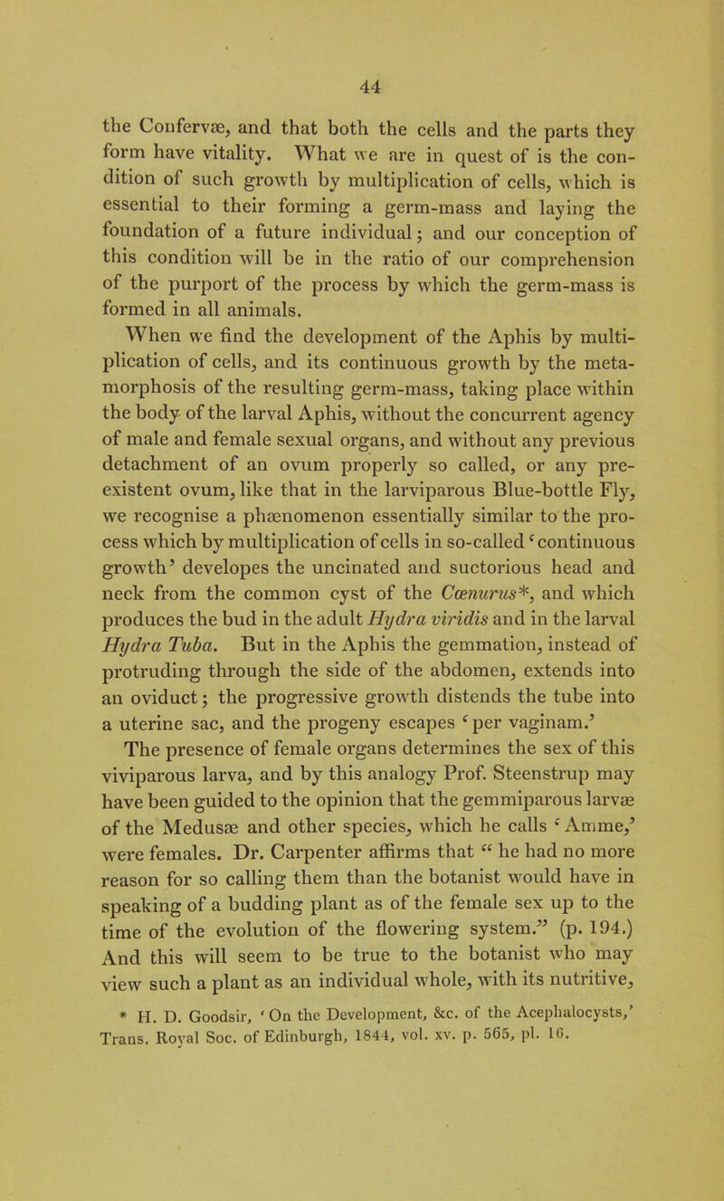 the Confervae, and that both the cells and the parts they form have vitality. What we are in quest of is the con- dition of such growth by multiplication of cells, which is essential to their forming a germ-mass and laying the foundation of a future individual; and our conception of this condition will be in the ratio of our comprehension of the purport of the process by which the germ-mass is formed in all animals. When we find the development of the Aphis by multi- plication of cells, and its continuous growth by the meta- morphosis of the resulting germ-mass, taking place within the body of the larval Aphis, without the concurrent agency of male and female sexual organs, and without any previous detachment of an ovum properly so called, or any pre- existent ovum, like that in the larviparous Blue-bottle Fly, we recognise a phenomenon essentially similar to the pro- cess which by multiplication of cells in so-called ‘continuous growth5 developes the uncinated and suctorious head and neck from the common cyst of the Ccenurus*, and which produces the bud in the adult Hydra viridis and in the larval Hydra Tuba. But in the Aphis the gemmation, instead of protruding through the side of the abdomen, extends into an oviduct; the progressive growth distends the tube into a uterine sac, and the progeny escapes f per vaginam.5 The presence of female organs determines the sex of this viviparous larva, and by this analogy Prof. Steenstrup may have been guided to the opinion that the gemmiparous larvae of the Medusae and other species, which he calls ‘Amme,5 were females. Dr. Carpenter affirms that “ he had no more reason for so calling them than the botanist would have in speaking of a budding plant as of the female sex up to the time of the evolution of the flowering system.55 (p. 194.) And this will seem to be true to the botanist who may view such a plant as an individual whole, with its nutritive, * H. D. Goodsir, ‘On the Development, &c. of the Aceplnilocysts,’ Trans. Royal Soc. of Edinburgh, 1844, vol. xv. p. 565, pi. 16.