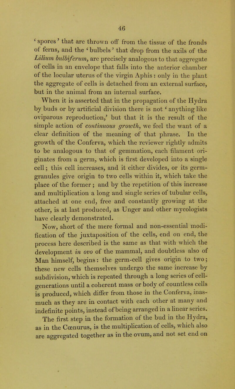 c spores5 that are thrown off from the tissue of the fronds ot ferns, and the c bulbels5 that drop from the axils of the Lilium bulbiferum, are precisely analogous to that aggregate of cells in an envelope that falls into the anterior chamber of the locular uterus of the virgin Aphis: only in the plant the aggregate of cells is detached from an external surface, but in the animal from an internal sui’face. When it is asserted that in the propagation of the Hydra by buds or by artificial division there is not e anything like oviparous reproduction,5 but that it is the result of the simple action of continuous growth, we feel the want of a clear definition of the meaning of that phrase. In the growth of the Conferva, which the reviewer rightly admits to be analogous to that of gemmation, each filament ori- ginates from a germ, which is first developed into a single cell; this cell increases, and it either divides, or its germ- granules give origin to two cells within it, which take the place of the former ; and by the repetition of this increase and multiplication a long and single series of tubular cells, attached at one end, free and constantly growing at the other, is at last produced, as Unger and other mycologists have clearly demonstrated. Now, short of the mere formal and non-essential modi- fication of the juxtaposition of the cells, end on end, the process here described is the same as that with which the development in ovo of the mammal, and doubtless also of Man himself, begins: the germ-cell gives origin to two; these new cells themselves undergo the same increase by subdivision, which is repeated through a long series of cell- generations until a coherent mass or body of countless cells is produced, which differ from those in the Conferva, inas- much as they are in contact with each other at many and indefinite points, instead of being arranged in a linear series. The first step in the formation of the bud in the Hydra, as in the Ccenurus, is the multiplication of cells, which also are aggregated together as in the ovum, and not set end on