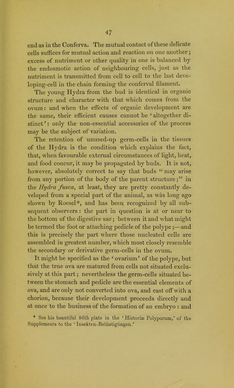 end as in the Conferva. The mutual contact of these delicate cells suffices for mutual action and reaction on one another; excess of nutriment or other quality in one is balanced by the endosmotic action of neighbouring cells, just as the nutriment is transmitted from cell to cell to the last deve- loping-cell in the chain forming the conferval filament. The young Hydra from the bud is identical in organic structure and character with that which comes from the ovum: and when the effects of organic development are the same, their efficient causes cannot be e altogether di- stinct ’: only the non-essential accessories of the process may be the subject of variation. The retention of unused-up germ-cells in the tissues of the Hydra is the condition which explains the fact, that, when favourable external circumstances of light, heat, and food concur, it may be propagated by buds. It is not, however, absolutely correct to say that buds “ may arise from any portion of the body of the parent structurein the Hydra fusca, at least, they are pretty constantly de- veloped from a special part of the animal, as was long ago shown by Roesel*, and has been recognized by all sub- sequent observers : the part in question is at or near to the bottom of the digestive sac; between it and what might be termed the foot or attaching pedicle of the polype;—and this is precisely the part where those nucleated cells are assembled in greatest number, which most closely resemble the secondary or derivative germ-cells in the ovum. It might be specified as the f ovarium’ of the polype, but that the true ova are matured from cells not situated exclu- sively at this part; nevertheless the germ-cells situated be- tween the stomach and pedicle are the essential elements of ova, and are only not converted into ova, and cast off with a chorion, because their development proceeds directly and at once to the business of the formation of an embryo : and * See his beautiful 86th plate in the ‘ Historise Polyporum,’ of the Supplements to the ‘ Insekten-Beliistigiingen.’
