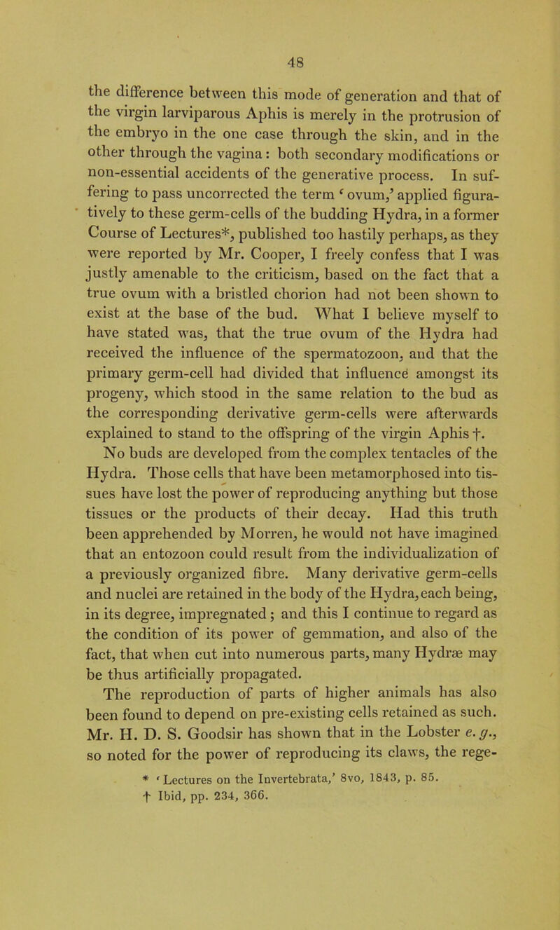 the difference between this mode of generation and that of the virgin larviparous Aphis is merely in the protrusion of the embryo in the one case through the skin, and in the other through the vagina : both secondary modifications or non-essential accidents of the generative process. In suf- fering to pass uncorrected the term f ovum/ applied figura- tively to these germ-cells of the budding Hydra, in a former Course of Lectures*, published too hastily perhaps, as they were reported by Mr. Cooper, I freely confess that I was justly amenable to the criticism, based on the fact that a true ovum with a bristled chorion had not been shown to exist at the base of the bud. What I believe myself to have stated was, that the true ovum of the Hydra had received the influence of the spermatozoon, and that the primary germ-cell had divided that influence amongst its progeny, which stood in the same relation to the bud as the corresponding derivative germ-cells were afterwards explained to stand to the offspring of the virgin Aphis f. No buds are developed from the complex tentacles of the Hydra. Those cells that have been metamorphosed into tis- sues have lost the power of reproducing anything but those tissues or the products of their decay. Had this truth been apprehended by Morren, he would not have imagined that an entozoon could result from the individualization of a previously organized fibre. Many derivative germ-cells and nuclei are retained in the body of the Hydra,each being, in its degree, impregnated ; and this I continue to regard as the condition of its power of gemmation, and also of the fact, that when cut into numerous parts, many Hydra may be thus artificially propagated. The reproduction of parts of higher animals has also been found to depend on pre-existing cells retained as such. Mr. H. D. S. Goodsir has shown that in the Lobster e.g., so noted for the power of reproducing its claws, the rege- * 'Lectures on the Invertebrata,’ 8vo, 1843, p. 85. t Ibid, pp. 234, 366.