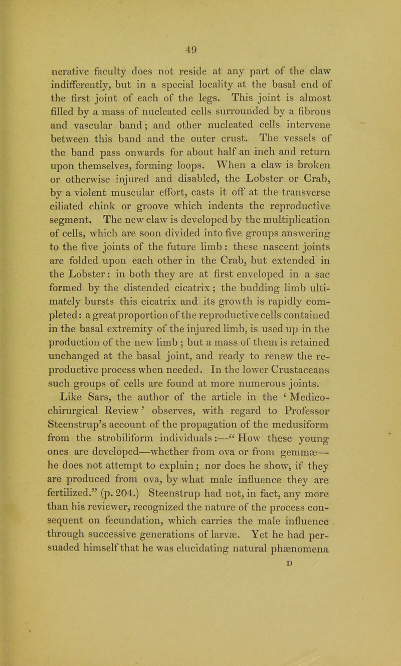 nerative faculty does not reside at any part of the claw indifferently, but in a special locality at the basal end of the first joint of each of the legs. This joint is almost filled by a mass of nucleated cells surrounded by a fibrous and vascular band; and other nucleated cells intervene between this band and the outer crust. The vessels of the band pass onwards for about half an inch and return upon themselves, forming loops. When a claw is broken or otherwise injured and disabled, the Lobster or Crab, by a violent muscular effort, casts it off at the transverse ciliated chink or groove which indents the reproductive segment. The new claw is developed by the multiplication of cells, which are soon divided into five groups answering to the five joints of the future limb: these nascent joints are folded upon each other in the Crab, but extended in the Lobster: in both they are at first enveloped in a sac formed by the distended cicatrix; the budding limb ulti- mately bursts this cicatrix and its growth is rapidly com- pleted : a great proportion of the reproductive cells contained in the basal extremity of the injured limb, is used up in the production of the new limb ; but a mass of them is retained unchanged at the basal joint, and ready to renew the re- productive process when needed. In the lower Crustaceans such groups of cells are found at more numerous joints. Like Sars, the author of the article in the ( Medico- chirurgical Review ’ observes, with regard to Professor Steenstrup’s account of the propagation of the medusiform from the strobiliform individuals:—“ How these young ones are developed—whether from ova or from gemmae—- he does not attempt to explain; nor does he show, if they are produced from ova, by what male influence they are fertilized.” (p. 204.) Steenstrup had not, in fact, any more than his reviewer, recognized the nature of the process con- sequent on fecundation, which carries the male influence through successive generations of larvae. Yet he had per- suaded himself that he was elucidating natural phaenomena D