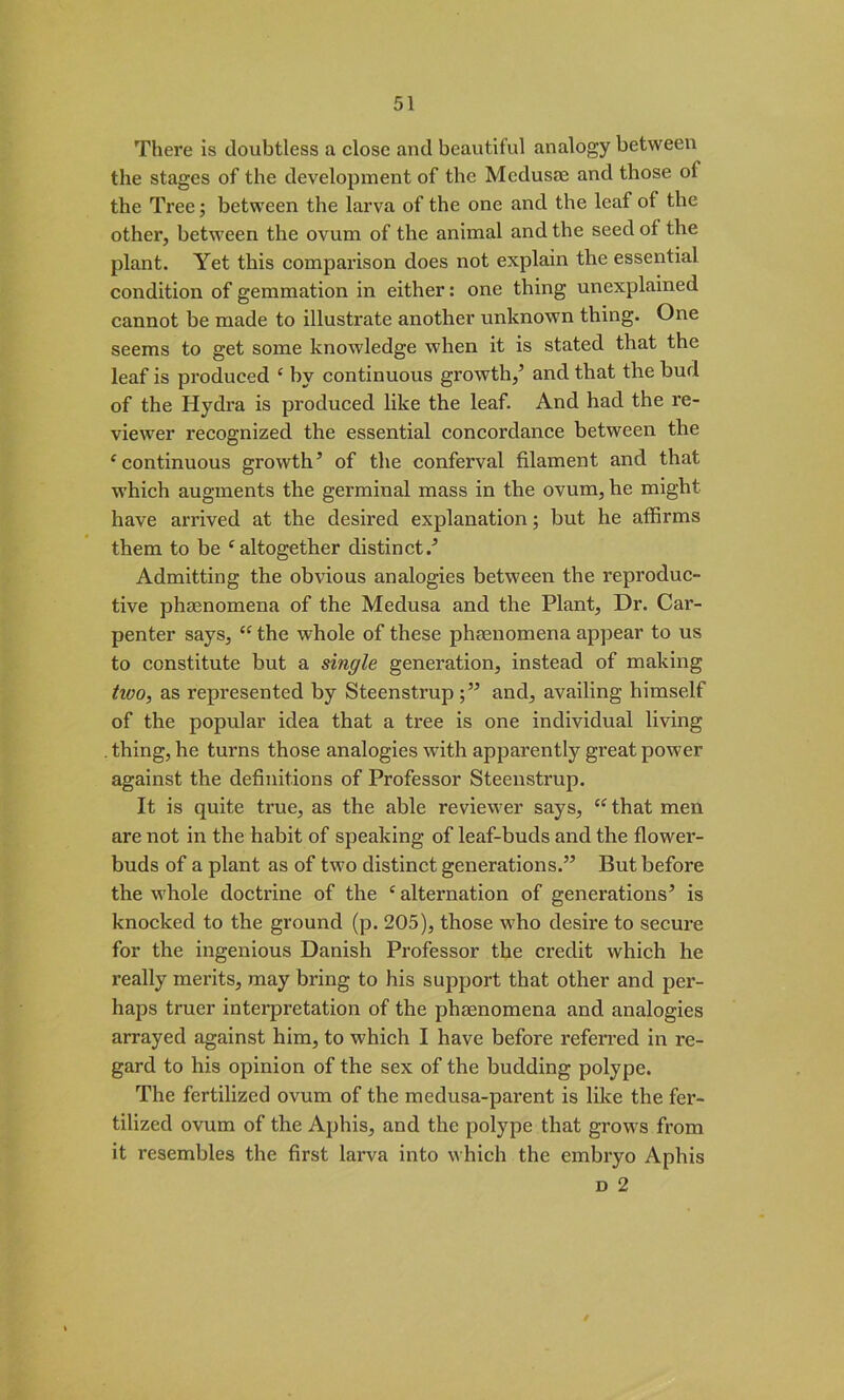 There is doubtless a close and beautiful analogy between the stages of the development of the Medusae and those of the Tree; between the larva of the one and the leaf of the other, between the ovum of the animal and the seed of the plant. Yet this comparison does not explain the essential condition of gemmation in either: one thing unexplained cannot be made to illustrate another unknown thing. One seems to get some knowledge when it is stated that the leaf is produced ‘ by continuous growth/ and that the bud of the Hydra is produced like the leaf. And had the re- viewer recognized the essential concordance between the ‘continuous growth’ of the conferval filament and that which augments the germinal mass in the ovum, he might have arrived at the desired explanation; but he affirms them to be ‘altogether distinct.’ Admitting the obvious analogies between the reproduc- tive phenomena of the Medusa and the Plant, Dr. Cai’- penter says, “ the whole of these phenomena appear to us to constitute but a single generation, instead of making tivo, as represented by Steenstrup;” and, availing himself of the popular idea that a tree is one individual living . thing, he turns those analogies with apparently great power against the definitions of Professor Steenstrup. It is quite true, as the able reviewer says, “ that men are not in the habit of speaking of leaf-buds and the flower- buds of a plant as of two distinct generations.” But before the whole doctrine of the ‘ alternation of generations’ is knocked to the ground (p. 205), those who desire to secure for the ingenious Danish Professor the credit which he really merits, may bring to his support that other and per- haps truer interpretation of the phenomena and analogies arrayed against him, to which I have before referred in re- gard to his opinion of the sex of the budding polype. The fertilized ovum of the medusa-parent is like the fer- tilized ovum of the Aphis, and the polype that grows from it resembles the first larva into which the embryo Aphis d 2