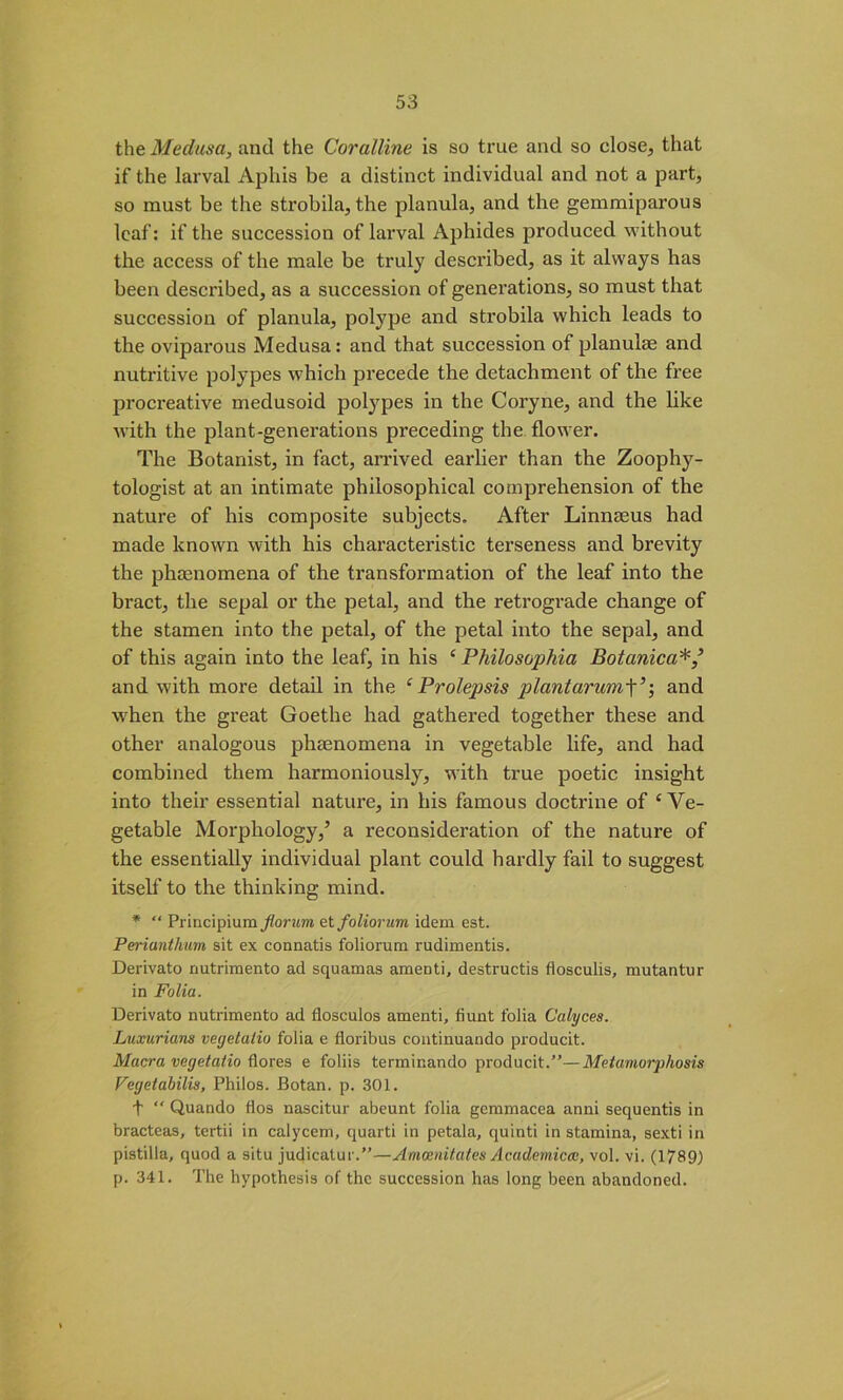 the Medusa, and the Coralline is so true and so close, that if the larval Aphis be a distinct individual and not a part, so must be the strobila, the planula, and the gemmiparous leaf: if the succession of larval Aphides produced without the access of the male be truly described, as it always has been described, as a succession of generations, so must that succession of planula, polype and strobila which leads to the oviparous Medusa: and that succession of planulae and nutritive polypes which precede the detachment of the free procreative medusoid polypes in the Coryne, and the like with the plant-generations preceding the flower. The Botanist, in fact, arrived earlier than the Zoophy- tologist at an intimate philosophical comprehension of the nature of his composite subjects. After Linnaeus had made known with his characteristic terseness and brevity the phenomena of the transformation of the leaf into the bract, the sepal or the petal, and the retrograde change of the stamen into the petal, of the petal into the sepal, and of this again into the leaf, in his ‘ Philosophia Botanica and with more detail in the ‘ Prolepsis plantarumY; and when the great Goethe had gathered together these and other analogous phenomena in vegetable life, and had combined them harmoniously, with true poetic insight into their essential nature, in bis famous doctrine of ‘Ve- getable Morphology,’ a reconsideration of the nature of the essentially individual plant could hardly fail to suggest itself to the thinking mind. * “ Principium jiorum etfoliorum idem est. Periunthum sit ex connatis foliorum rudimentis. Derivato nutrimento ad squamas amenti, destructis flosculis, mutantur in Folia. Derivato nutrimento ad flosculos amenti, fiunt folia Calyces. Luxurious veyetalio folia e floribus continuando producit. Macra veyetalio flores e foliis terminando producit.”—Metamorphosis Veyetabilis, Philos. Botan. p. 301. t ” Quando fios nascitur abeunt folia gemmacea anni sequentis in bracteas, tertii in calycem, quarti in petala, quinti in stamina, sexti in pistilla, quod a situ judicatui .”—Amoenitates Academical, vol. vi. (1789) p. 341. The hypothesis of the succession has long been abandoned.