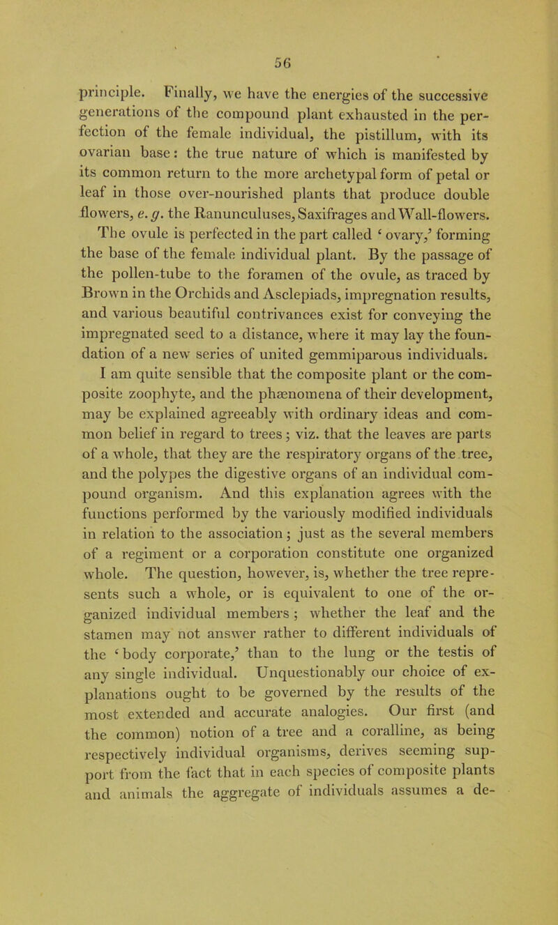 principle. Finally, we have the energies of the successive generations of the compound plant exhausted in the per- fection of the female individual, the pistillum, with its ovarian base: the true nature of which is manifested by its common return to the more archetypal form of petal or leaf in those over-nourished plants that produce double flowers, e.g. the Ranunculuses, Saxifrages and Wall-flowers. The ovule is perfected in the part called ‘ ovary/ forming the base of the female individual plant. By the passage of the pollen-tube to the foramen of the ovule, as traced by Brown in the Orchids and Asclepiads, impregnation results, and various beautiful contrivances exist for conveying the impregnated seed to a distance, where it may lay the foun- dation of a new series of united gemmiparous individuals. I am quite sensible that the composite plant or the com- posite zoophyte, and the phenomena of their development, may be explained agreeably with ordinary ideas and com- mon belief in regard to trees; viz. that the leaves are parts of a whole, that they are the respiratory organs of the tree, and the polypes the digestive organs of an individual com- pound organism. And this explanation agrees with the functions performed by the variously modified individuals in relation to the association; just as the several members of a regiment or a corporation constitute one organized whole. The question, however, is, whether the tree repre- sents such a whole, or is equivalent to one of the or- ganized individual members ; whether the leaf and the stamen may not answer rather to different individuals of the ‘body corporate/ than to the lung or the testis of any single individual. Unquestionably our choice of ex- planations ought to be governed by the results of the most extended and accurate analogies. Our first (and the common) notion of a tree and a coralline, as being respectively individual organisms, derives seeming sup- port from the fact that in each species of composite plants and animals the aggregate of individuals assumes a de-