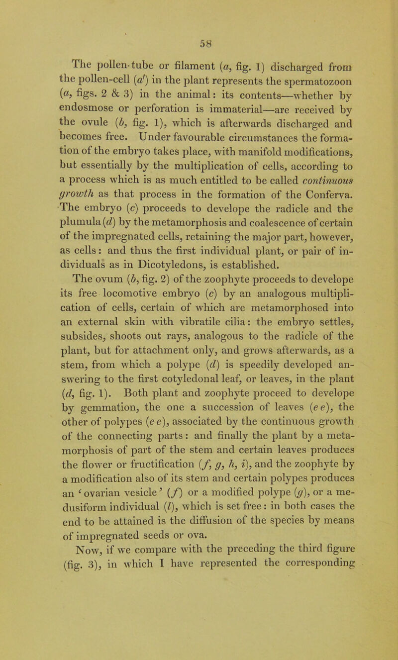 The pollen-tube or filament (a, fig. I) discharged from the pollen-cell (a!) in the plant represents the spermatozoon (a, figs. 2 & 3) in the animal: its contents—whether by endosmose or perforation is immaterial—are received by the ovule (b, fig. 1), which is afterwards discharged and becomes free. Under favourable circumstances the forma- tion of the embryo takes place, with manifold modifications, but essentially by the multiplication of cells, according to a process which is as much entitled to be called continuous growth as that process in the formation of the Conferva. The embryo (c) proceeds to develope the radicle and the plumula (d) by the metamorphosis and coalescence of certain of the impregnated cells, retaining the major part, however, as cells: and thus the first individual plant, or pair of in- dividuals as in Dicotyledons, is established. The ovum (b, fig. 2) of the zoophyte proceeds to develope its free locomotive embryo (c) by an analogous multipli- cation of cells, certain of which are metamorphosed into an external skin with vibratile cilia: the embryo settles, subsides, shoots out rays, analogous to the radicle of the plant, but for attachment only, and grows afterwards, as a stem, from which a polype (d) is speedily developed an- swering to the first cotyledonal leaf, or leaves, in the plant [cl, fig. 1). Both plant and zoophyte proceed to develope by gemmation, the one a succession of leaves {ee), the other of polypes (e e), associated by the continuous growth of the connecting parts : and finally the plant by a meta- morphosis of part of the stem and certain leaves produces the flower or fructification (f, g, h, i), and the zoophyte by a modification also of its stem and certain polypes produces an £ ovarian vesicle5 (/) or a modified polype (g), or a me- dusiform individual (l), which is set free : in both cases the end to be attained is the diffusion of the species by means of impregnated seeds or ova. Now, if we compare with the preceding the third figure (fig. 3), in which I have represented the corresponding
