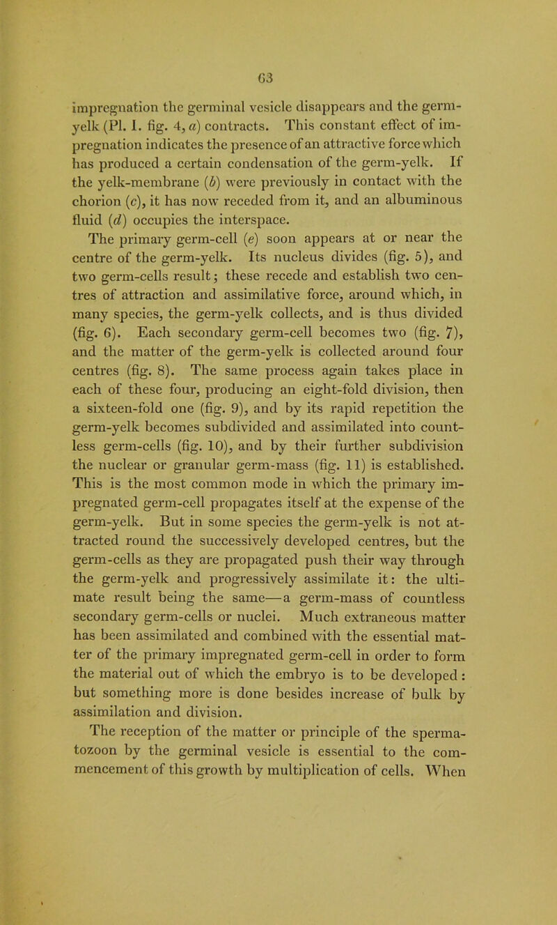 G3 impregnation the germinal vesicle disappears and the germ- yelk (PI. I. fig. 4, a) contracts. This constant effect of im- pregnation indicates the presence of an attractive force which has produced a certain condensation of the germ-yelk. If the yelk-membrane (&) were previously in contact with the chorion (c), it has now receded from it, and an albuminous fluid (d) occupies the interspace. The primary germ-cell (e) soon appears at or near the centre of the germ-yelk. Its nucleus divides (fig. 5), and two germ-cells result; these recede and establish two cen- tres of attraction and assimilative force, around which, in many species, the germ-yelk collects, and is thus divided (fig. 6). Each secondary germ-cell becomes two (fig. 7)> and the matter of the germ-yelk is collected around four centres (fig. 8). The same pi'oeess again takes place in each of these four, producing an eight-fold division, then a sixteen-fold one (fig. 9), and by its rapid repetition the germ-yelk becomes subdivided and assimilated into count- less germ-cells (fig. 10), and by their further subdivision the nuclear or granular germ-mass (fig. 11) is established. This is the most common mode in which the primary im- pregnated germ-cell propagates itself at the expense of the germ-yelk. But in some species the germ-yelk is not at- tracted round the successively developed centres, but the germ-cells as they are propagated push their way through the germ-yelk and progressively assimilate it: the ulti- mate result being the same—a germ-mass of countless secondary germ-cells or nuclei. Much extraneous matter has been assimilated and combined with the essential mat- ter of the primary impregnated germ-cell in order to form the material out of which the embryo is to be developed: but something more is done besides increase of bulk by assimilation and division. The reception of the matter or principle of the sperma- tozoon by the germinal vesicle is essential to the com- mencement of this growth by multiplication of cells. When