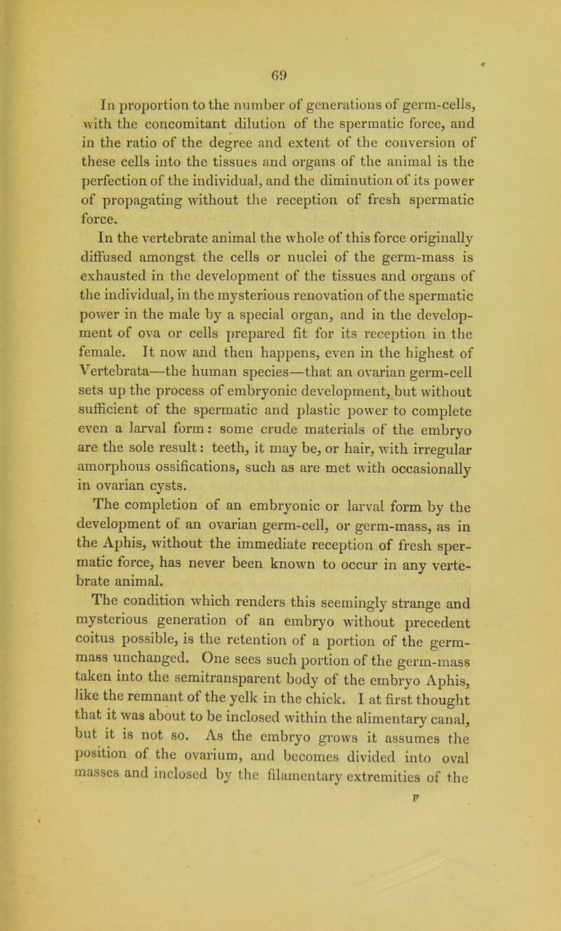 In proportion to the number of generations of germ-cells, with the concomitant dilution of the spermatic force, and in the ratio of the degree and extent of the conversion of these cells into the tissues and organs of the animal is the perfection of the individual, and the diminution of its power of propagating without the reception of fresh spermatic force. In the vertebrate animal the whole of this force originally diffused amongst the cells or nuclei of the germ-mass is exhausted in the development of the tissues and organs of the individual, in the mysterious renovation of the spermatic power in the male by a special organ, and in the develop- ment of ova or cells prepared fit for its reception in the female. It now and then happens, even in the highest of Vertebrata—the human species—that an ovarian germ-cell sets up the process of embryonic development, but without sufficient of the spermatic and plastic power to complete even a larval form: some crude materials of the embryo are the sole result: teeth, it may be, or hair, with irregular amorphous ossifications, such as are met with occasionally in ovarian cysts. The completion of an embryonic or larval form by the development of an ovarian germ-cell, or germ-mass, as in the Aphis, without the immediate reception of fresh sper- matic force, has never been known to occur in any verte- brate animal. The condition which renders this seemingly strange and mysterious generation of an embryo without precedent coitus possible, is the retention of a portion of the germ- mass unchanged. One sees such portion of the germ-mass taken into the semitransparent body of the embryo Aphis, like the remnant of the yelk in the chick. I at first thought that it was about to be inclosed within the alimentary canal, but it is not so. As the embryo grows it assumes the position of the ovarium, and becomes divided into oval masses and inclosed by the filamentary extremities of the F