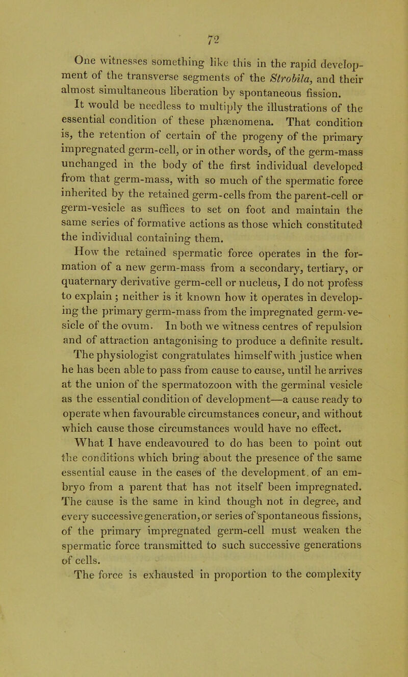 One witnesses something like this in the rapid develop- ment of the transverse segments of the Strobila, and their almost simultaneous liberation by spontaneous fission. It would be needless to multiply the illustrations of the essential condition of these phaenomena. That condition is, the retention of certain of the progeny of the primary impregnated germ-cell, or in other words, of the germ-mass unchanged in the body of the first individual developed from that germ-mass, with so much of the spermatic force inherited by the retained germ-cells from the parent-cell or germ-vesicle as suffices to set on foot and maintain the same series of formative actions as those which constituted the individual containing them. How the retained spermatic force operates in the for- mation of a new germ-mass from a secondary, tertiary, or quaternary derivative germ-cell or nucleus, I do not profess to explain; neither is it known how it operates in develop- ing the primary germ-mass from the impregnated germ-ve- sicle of the ovum. In both we witness centres of repulsion and of attraction antagonising to produce a definite result. The physiologist congratulates himself with justice when he has been able to pass from cause to cause, until he arrives at the union of the spermatozoon with the germinal vesicle as the essential condition of development—a cause ready to operate when favourable circumstances concur, and without which cause those circumstances would have no effect. What I have endeavoured to do has been to point out the conditions which bring about the presence of the same essential cause in the cases of the development of an em- bryo from a parent that has not itself been impregnated. The cause is the same in kind though not in degree, and every successive generation, or series of spontaneous fissions, of the primary impregnated germ-cell must weaken the spermatic force transmitted to such successive generations of cells. The force is exhausted in proportion to the complexity
