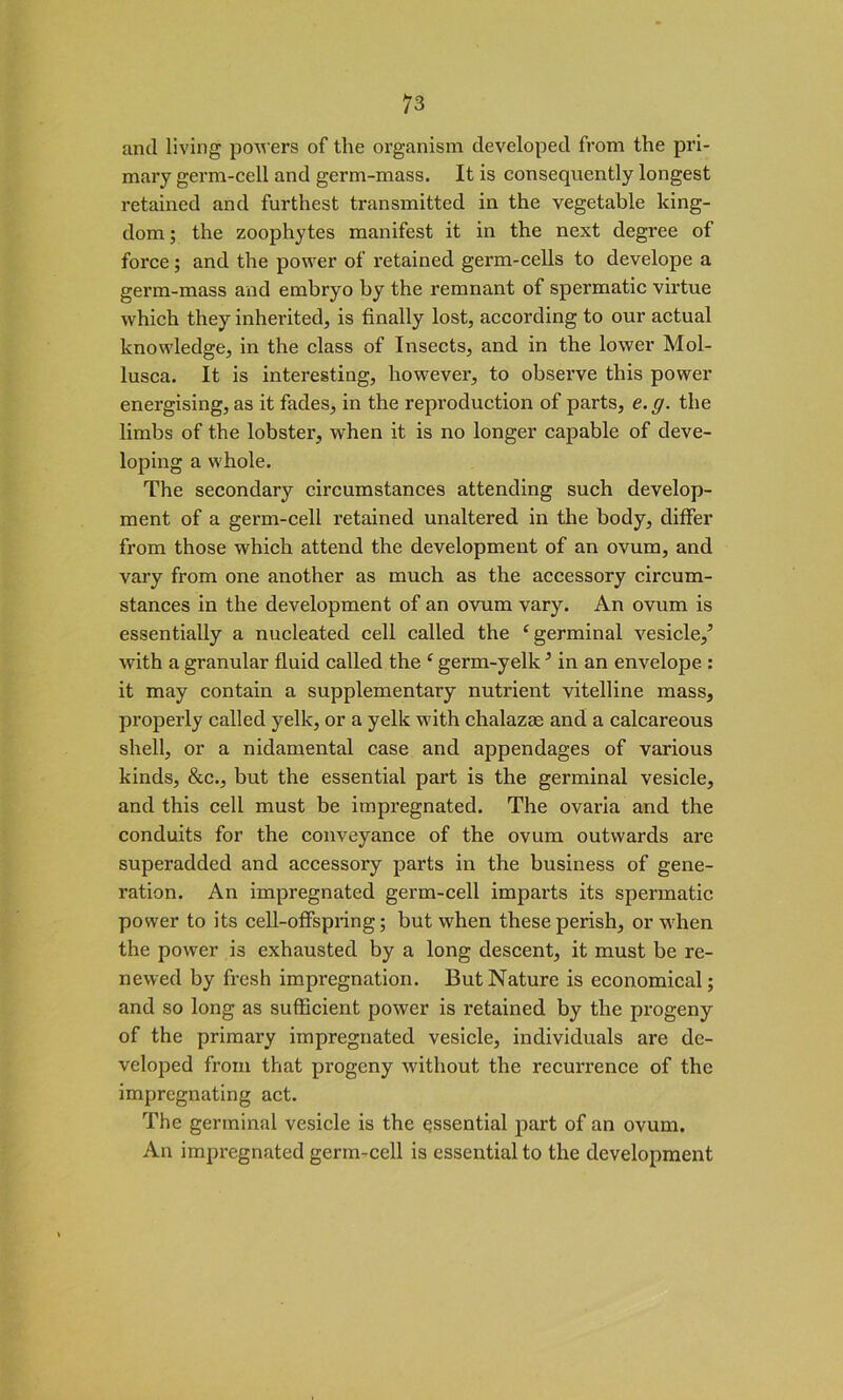 and living powers of the organism developed from the pri- mary germ-cell and germ-mass. It is consequently longest retained and furthest transmitted in the vegetable king- dom; the zoophytes manifest it in the next degree of force; and the power of retained germ-cells to develope a germ-mass and embryo by the remnant of spermatic virtue which they inherited, is finally lost, according to our actual knowledge, in the class of Insects, and in the lower Mol- lusca. It is interesting, however, to observe this power energising, as it fades, in the reproduction of parts, e.g. the limbs of the lobster, when it is no longer capable of deve- loping a whole. The secondary circumstances attending such develop- ment of a germ-cell retained unaltered in the body, differ from those which attend the development of an ovum, and vary from one another as much as the accessory circum- stances in the development of an ovum vary. An ovum is essentially a nucleated cell called the ‘germinal vesicle,’ with a granular fluid called the c germ-yellc ’ in an envelope : it may contain a supplementary nutrient vitelline mass, properly called yelk, or a yelk with chalazas and a calcareous shell, or a nidamental case and appendages of various kinds, &c., but the essential part is the germinal vesicle, and this cell must be impregnated. The ovaria and the conduits for the conveyance of the ovum outwards are superadded and accessory parts in the business of gene- ration. An impregnated germ-cell imparts its spermatic power to its cell-offspring; but when these perish, or when the power is exhausted by a long descent, it must be re- newed by fresh impregnation. But Nature is economical; and so long as sufficient power is retained by the progeny of the primary impregnated vesicle, individuals are de- veloped from that progeny without the recurrence of the impregnating act. The germinal vesicle is the essential part of an ovum. An impregnated germ-cell is essential to the development