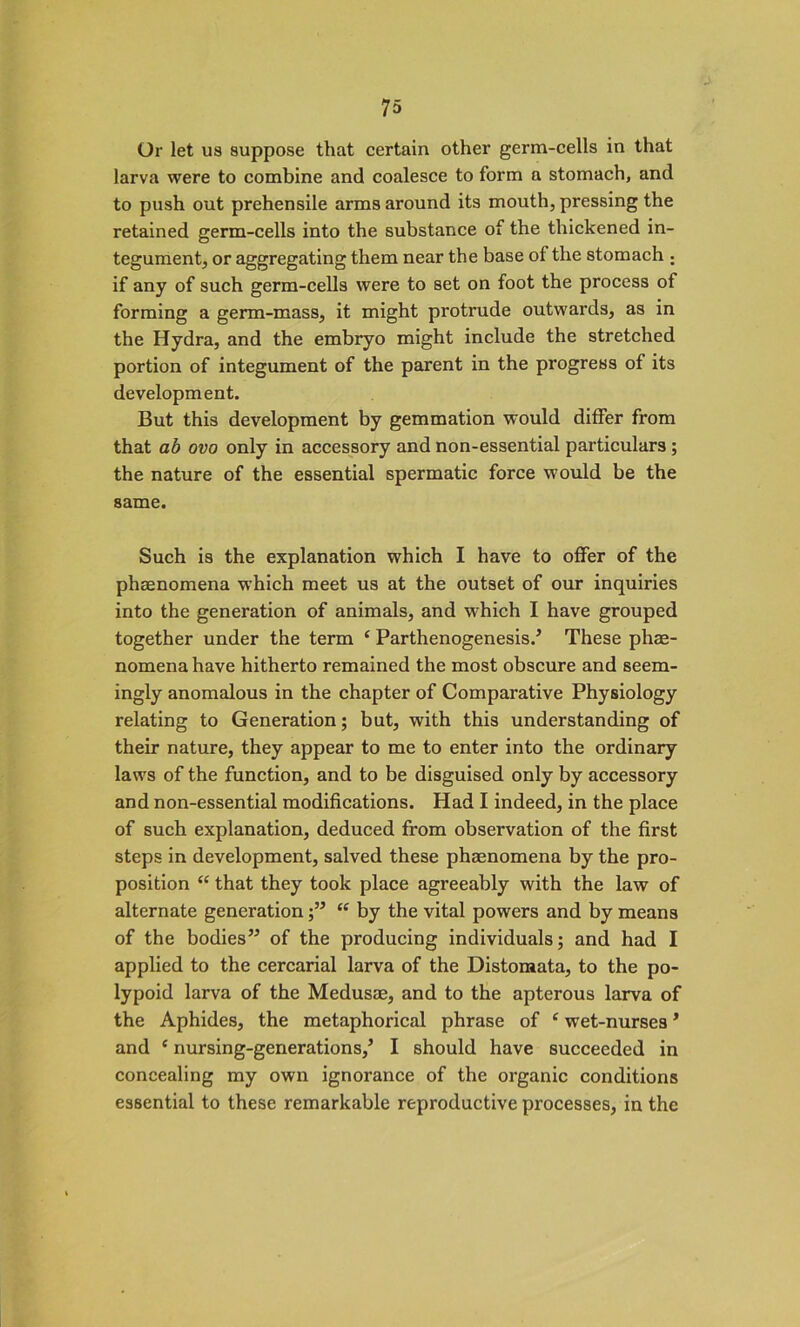 Or let us suppose that certain other germ-cells in that larva were to combine and coalesce to form a stomach, and to push out prehensile arms around its mouth, pressing the retained germ-cells into the substance of the thickened in- tegument, or aggregating them near the base of the stomach ; if any of such germ-cells were to set on foot the process of forming a germ-mass, it might protrude outwards, as in the Hydra, and the embryo might include the stretched portion of integument of the parent in the progress of its development. But this development by gemmation would differ from that ab ovo only in accessory and non-essential particulars ; the nature of the essential spermatic force would be the same. Such is the explanation which I have to offer of the phaenomena which meet us at the outset of our inquiries into the generation of animals, and which I have grouped together under the term ‘ Parthenogenesis/ These phae- nomena have hitherto remained the most obscure and seem- ingly anomalous in the chapter of Comparative Physiology relating to Generation; but, with this understanding of their nature, they appear to me to enter into the ordinary laws of the function, and to be disguised only by accessory and non-essential modifications. Had I indeed, in the place of such explanation, deduced from observation of the first steps in development, salved these phaenomena by the pro- position “ that they took place agreeably with the law of alternate generation“ by the vital powers and by means of the bodies” of the producing individuals; and had I applied to the cercarial larva of the Distomata, to the po- lypoid larva of the Medusae, and to the apterous larva of the Aphides, the metaphorical phrase of c wet-nurses 5 and c nursing-generations,5 I should have succeeded in concealing my own ignorance of the organic conditions essential to these remarkable reproductive processes, in the