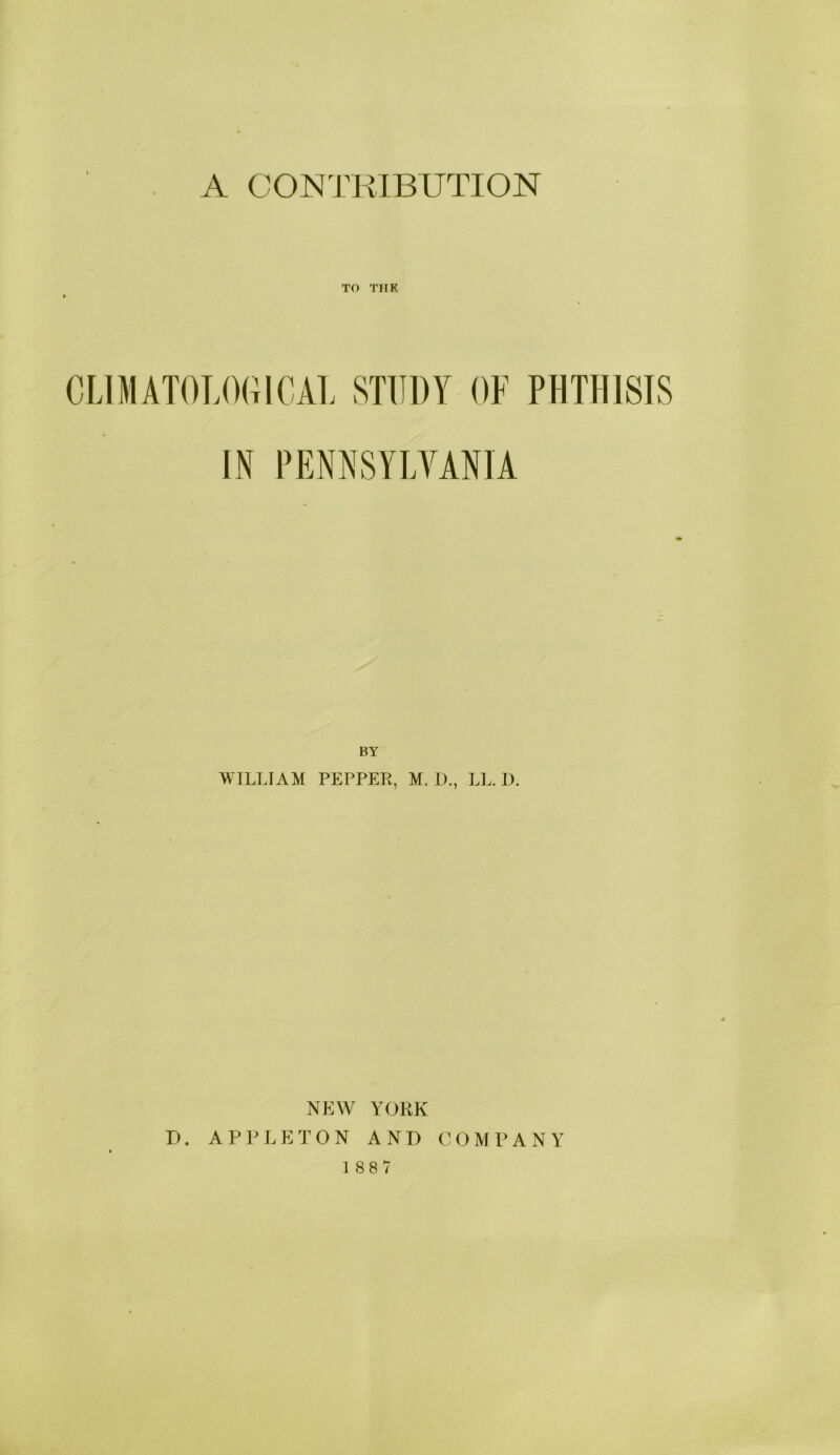 A CONTRIBUTION TO THK CLIMATOLOGICAL STUDY OF PHTHISIS IN PENNSYLVANIA BY \\ ILLIAM PEPPER, M. I)., LL. I). NEW YORK D. APPLETON AND COMPANY 188/