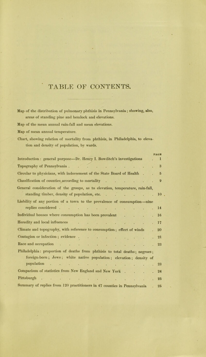 TABLK OF CONI’ENTS Map of the distribution of pulmonary phthisis in Pennsylvania; showing, also, areas of standing pine and hemlock and elevations. Map of the mean annual rain-fall and mean elevations. Map of mean annual temperature. Chart, showing relation of mortality from phthisis, in Philadelphia, to eleva- tion and density of population, by wards. PAGH Introduction : general purpose—Dr. Henry I. Bowditch’s investigations . 1 Topography of Pennsylvania .......... 3 Circular to physicians, with indorsejnent of the State Board of Health . . 5 Classification of countiesjaccording to mortality ...... 9 General consideration of the groups, as to elevation, temperature, rain-fall, standing timber, density of population, etc. . . . . . .10 Liability of any portion of a town to the prevalence of consumption—nine replies considered . . . . . . . . . . .14 Individual houses where consumption has been prevalent . . . .16 Heredity and local influences . . . . . . . . .1*7 Climate and topography, with reference to consumption; effect of winds . 20 Contagion or infection ; evidence . . . . . . . . .21 Race and occupation ........... 23 Philadelphia: proportion of deaths from phthisis to total deaths; negroes; foreign-born ; Jews ; white native population ; elevation ; density of population ............ 23 Comparison of statistics from New England and New York . . . .24 Pittsburgh 26 Summary of replies from 120 practitioners in 47 counties in Pennsylvania . 26