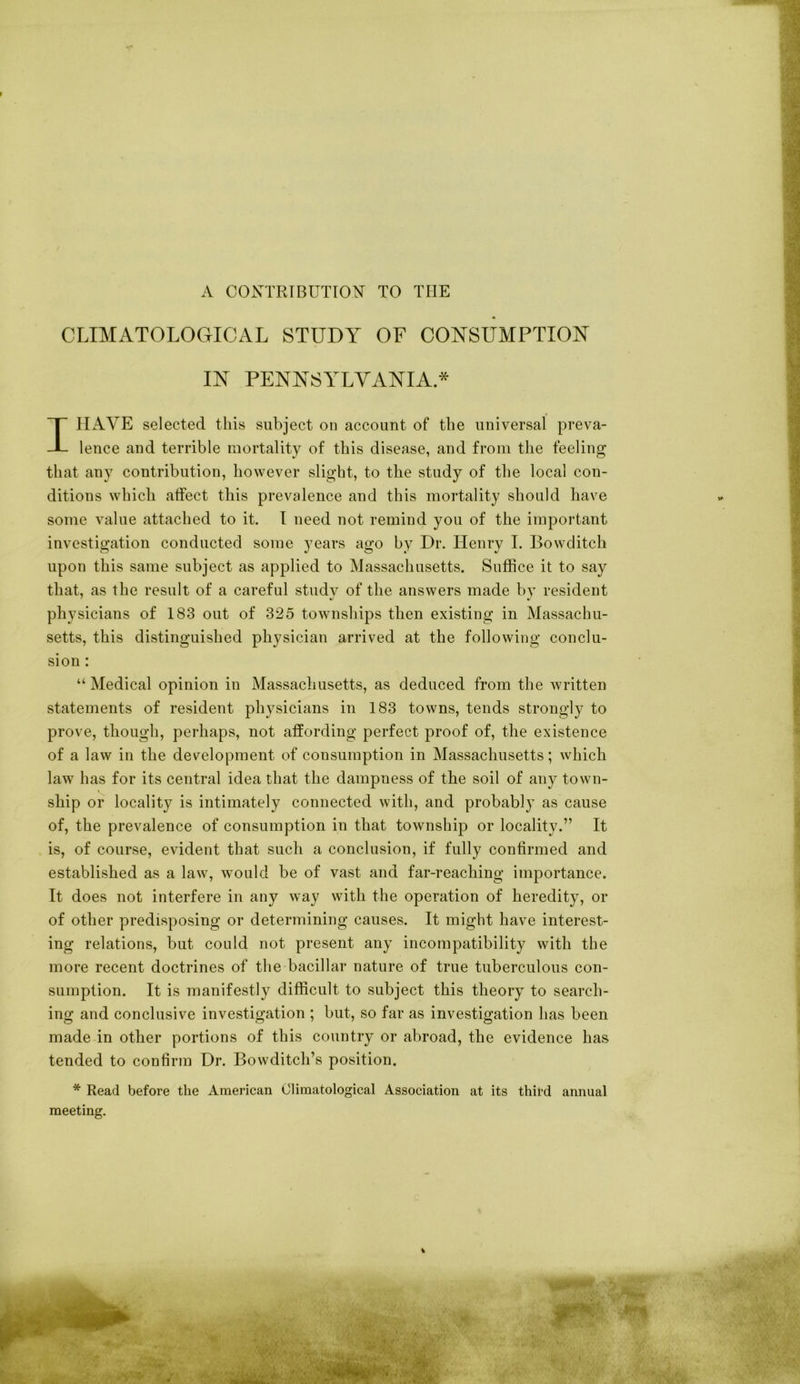 A CONTRIBUTION TO TOE CLIMATOLOGICAL STUDY OF CONSUMPTION IN PENNSYLVANIA * IJIAVE selected this subject on account of the universal preva- lence and terrible mortality of this disease, and from the feeling that any contribution, however slight, to the study of the local con- ditions which atfect this prevalence and this mortality should have some value attached to it. I need not remind you of the important investigation conducted some years ago by Dr. Henry I. Bowclitch upon this same subject as applied to Massachusetts. Suffice it to say that, as the result of a careful studv of the answers made bv resident physicians of 183 out of 325 townships then existing in Massachu- setts, this distinguished physician arrived at the following conclu- sion : “ Medical opinion in Massachusetts, as deduced from the written statements of resident physicians in 183 towns, tends strongly to prove, though, perhaps, not affording perfect proof of, the existence of a law in the development of consumption in Massachusetts; which law has for its central idea that the dampness of the soil of any town- ship or locality is intimately connected with, and probably as cause of, the prevalence of consumption in that township or locality.” It is, of course, evident that such a conclusion, if fully confirmed and established as a law, would be of vast and far-reaching importance. It does not interfere in any way with the operation of heredity, or of other predisposing or determining causes. It might have interest- ing relations, but could not present any incompatibility with the more recent doctrines of the bacillar nature of true tuberculous con- sumption. It is manifestly difficult to subject this theory to search- ing and conclusive investigation ; but, so far as investigation has been made in other portions of this country or abroad, the evidence has tended to confirm Dr. Bowditch’s position. * Read before the American Climatological Association at its third annual meeting.