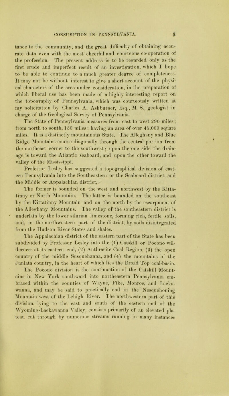 taiice to the community, and the great difficulty of obtaining accu- rate data even with the most cheerful and courteous co-operation of the profession. The ]iresent address is to be regarded only as the first crude and imperfect result of an investigation, which I liopc to be able to continue to a much greater degree of completeness. It may not be without interest to give a short account of the physi- cal characters of the area under consideration, in the preparation of which liberal use has been made of a highly interesting report on the topography of Pennsylvania, which was courteously wiitteii at my solicitation by Charles A. Ashburner, Esq., M. S., geologist in charge of the Geological Survey of Pennsylvania. The State of Pennsylvania measures from east to west 290 miles; from north to south, 150 miles; having an area of over 45,000 square miles. It is a distinctly mountainous State. The Alleghany and Blue Ridge Mountains course diagonally through the central portion from the northeast corner to the southwest; upon the one side the drain- age is toward the Atlantic seaboard, and upon the other toward the valley of the Mississippi. Professor Lesley has suggested a topographical division of east- ern Pennsylvania into the Southeastern or the Seaboard district, and the Middle or Appalachian district. The former is bounded on the west and northwest by the Kitta- tinny or North Mountain. The latter is bounded on the southeast by the Kittatinny Mountain and on the north by the escarpment of the Alleghany Mountains. The vallej of the southeastern district is underlain by the lower silurian limestone, forming rich, fertile soils, and, in the northwestern part of the district, by soils disintegrated from the Hudson River States and shales. The Appalachian district of the eastern part of the State has been subdivided by Professor Lesley into the (1) Catskill or Pocono wil- derness at its eastern end, (2) Anthracite Coal Region, (3) the open country of the middle Susquehanna, and (4) the mountains of the Juniata country, in the heart of which lies the Broad Top coal-basin. The Pocono division is the continuation of the Catskill Mount- ains in New York southward into northeastern Pennsylvania em- braced within the counties of Wayne, Pike, Monroe, and Lacka- wanna, and may be said to practically end in the Nesquehoning Mountain west of the Lehigh River. The northwestern part of this division, lying to the east and south of the eastern end of the Wyoming-Lackawanna Valley, consists primarily of an elevated pla- teau cut through by numerous streams running in many instances