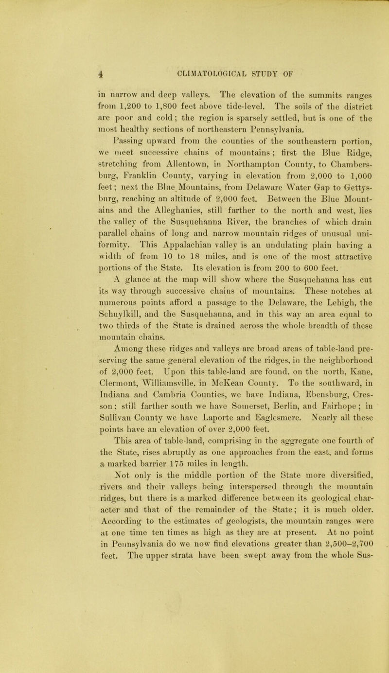 in miiTow and deep valleys. The elevation of the summits i-anges from 1,200 to 1,800 feet above tide-level. The soils of the district are poor and cold; the reg;ion is sparsely settled, but is one of the most healthy sections of northeastern Pennsylvania. Passing upward from the counties of the southeastern portion, we meet successive chains of mountains ; first the Blue Ridge, stretching from Allentown, in Northampton County, to Chambers- burg, Franklin County, varying in elevation from 2,000 to 1,000 feet; next the Blue Mountains, from Delaware Water Gap to Gettys- burg, reaching an altitude of 2,000 feet. Between the Blue Mount- ains and the Alleghanies, still farther to the north and west, lies the valley of the Susquehanna River, the branches of which drain parallel chains of long and narrow mountain ridges of unusual uni- formity. This Appalachian valley is an undulating plain having a width of from 10 to 18 miles, and is one of the most attractive portions of the State. Its elevation is from 200 to 600 feet. A glance at the map will show where the Susquehanna has cut its way through successive chains of mountains. These notches at numerous points atlord a passage to the Delaware, the Lehigh, the Schuylkill, and the Susquehanna, and in this way an area equal to two thirds of the State is drained across the whole breadth of these mountain chains. Among these ridges and valleys are broad areas of table-land pre- serving the same general elevation of the ridges, in the neighborhood of 2,000 feet. Upon this table-land are found, on the north, Kane, Clermont, Williamsville. in McKean County. To the southward, in Indiana and Cambria Counties, we have Indiana, Ebensburg, Cres- son; still farther south we have Somerset, Berlin, and Fairhope; in Sullivan County we have Laporte and Eaglesmere. Nearly all these points have an elevation of over 2,000 feet. This area of table-land, comprising in the aggregate one fourth of the State, rises abruptly as one approaches from the east, and forms a marked barrier 175 miles in length. Not only is the middle portion of the State more diversitied, rivers and their valleys being interspersed through the mountain ridges, but there is a marked ditference between its geological char- acter and that of the remainder of the State; it is much older. According to the estimates of geologists, the mountain ranges were at one time ten times as high as they are at present. At no point in Pennsylvania do we now find elevations greater than 2,500-2,700 feet. The upper strata have been swept away from the whole Sus-