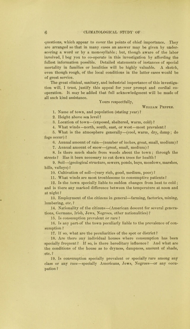 (liiestions, which appear to cover the points of chief importance. They are arranged so that in many cases an answer may be given by under- scoring a word or by a monosyllable; but, tbougb aware of the labor involved, I beg you to co-operate in this investigation by affording the fullest information possible. Detailed statements of instances of special mortality in families or localities will be highly valuable. A sketch, even though rough, of the local conditions in the latter cases would be of great service. The great clinical, sanitary, and industrial importance of this investiga- tion will, 1 trust, justify this appeal for your prompt and cordial co- operation. It may be added that full acknowledgment will be made of all such kind assistance. Yours respectfully, William Pepper. 1. Name of town, and population (stating year)? 2. Height above sea level? 3. Location of town—(exposed, sheltered, warm, cold) ? 4. What winds—north, south, east, or west—most prevalent? 5. What is the atmosphere generally—(cool, warm, dry, damp ; do fogs occur) ? 6. Annual amount of rain—(number of inches, great, small, medium) ? 7. Annual amount of snow—(great, small, medium)? 8. Is there much shade from woods about the town ; through the streets? Has it been necessary to cot down trees for health? 9. Soil—(geological structure, sewers, ponds, bays, meadows, marshes, hills, valleys) ? 10. Cultivation of soil—(very rich, good, medium, poor) ? 11. What winds are most troublesome to consumptive patients? 12. Is the town specially liable to sudden changes from beat to cold ; and is there any marked difference between the temperature at noon and at night ? 13. Employment of the citizens in general—farming, factories, mining, lumbering, etc. ? 14. Nationality of the citizens—(American descent for several genera- tions, Germans, Irish, Jews, Negroes, other nationalities)? 15. Is consumption prevalent or rare? 16. Is any part-of the town peculiarly liable to the prevalence of con- sumption ? 17. If so, what are the peculiarities of the spot or district? 18. Are there any individual houses where consumption has been specially frecpient? If so, is there hereditary intluence? And what are the conditions of the house as to dryness, dampness, amount of shade, etc. ? 19. Is consumption specially prevalent or specially rare among any class or any race—specially Americans, Jews, Negroes—or any occu- pation ?