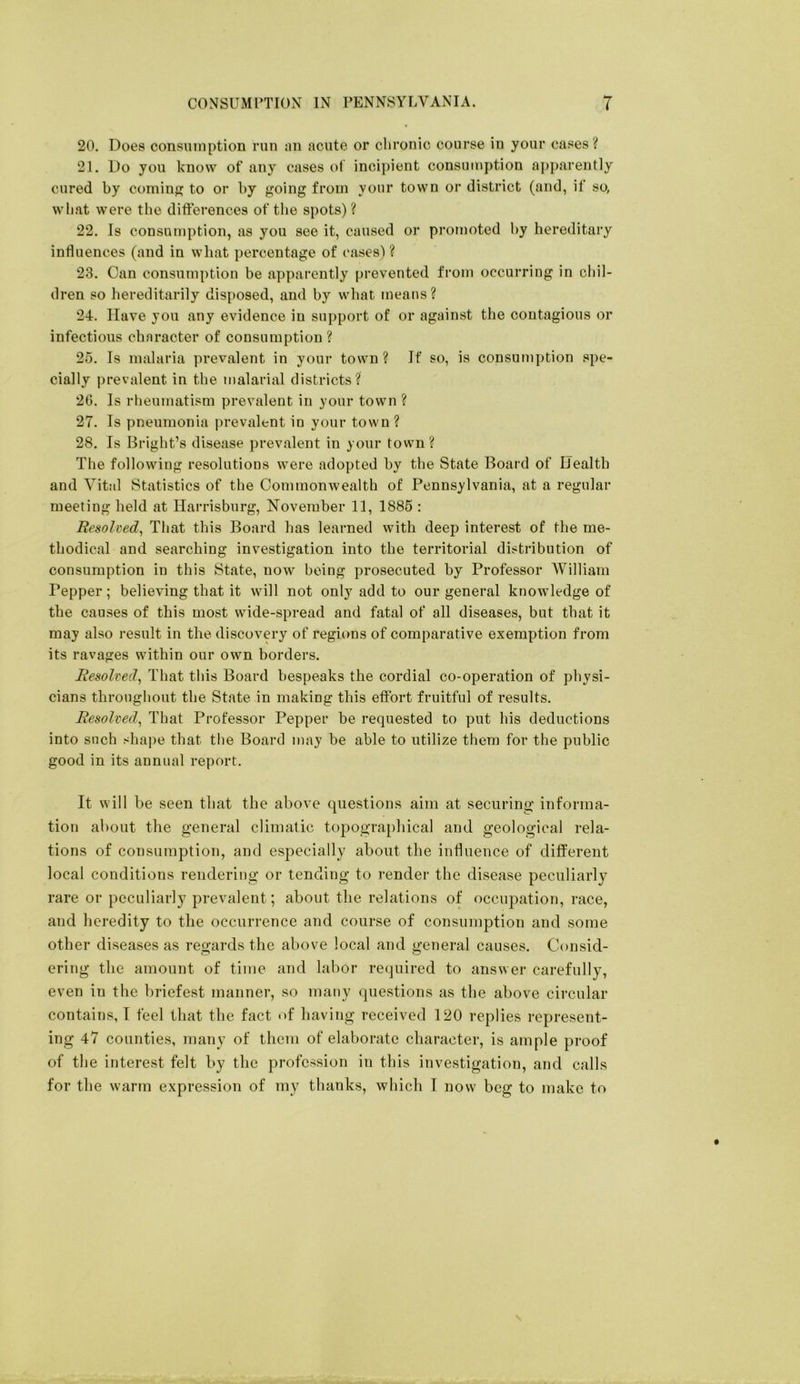 20. Does consumption run an acute or chronic course in your cases? 21. Do you know of any cases of incipient consumption apparently cured by comiuf? to or by going from your town or district (and, if so, wliat were the difterences of the spots)? 22. Is consumption, as you see it, caused or promoted hy hereditary influences (and in what percentage of cases) ? 23. Can consumption be apparently prevented from occurring in chil- dren so heretlitarily disposed, and by what means ? 24. Have you any evidence in support of or against the contagious or infectious character of consumption ? 25. Is malaria prevalent in your town? If so, is consumption spe- cially prevalent in the malarial districts? 2G. Is rheumatism prevalent in your town ? 27. Is pneumonia prevalent in your town ? 28. Is Bright’s disease prevalent in your town ? The following resolutions were adopted by the State Board of Health and Vital Statistics of the Commonwealth of Pennsylvania, at a regular meeting held at Harrisburg, November 11, 1885 : Resolved^ That this Board has learned with deep interest of the me- thodical and searching investigation into the territorial distribution of consumption in this State, now being prosecuted by Professor AVilliam Pepper; believing that it will not only add to our general knowledge of the causes of this most wide-spread and fatal of all diseases, but that it may also result in the discovery of regions of comparative exemption from its ravages within our own borders. Resolved^ That this Board bespeaks the cordial co-operation of physi- cians throughout the State in making this effort fruitful of results. Resolved^ That Professor Pepper be requested to put his deductions into such shape that the Board may be able to utilize them for the public good in its annual report. It will be seen that the above questions aim at securing informa- tion about the general climatic topographical and geological rela- tions of consumption, and especially about the influence of dijfferent local conditions rendering or tending to render the disease peculiarly rare or peculiarly prevalent; about the relations of occupation, race, and heredity to the occurrence and course of consumption and some other diseases as regards the above local and general causes. Consid- ering the amount of time and labor required to answer carefully, even in the briefest manner, so many questions as the above circular contains, 1 feel that the fact of having received 120 replies represent- ing 47 counties, many of them of elaborate character, is ample proof of the interest felt by the profession in this investigation, and calls for the warm expression of my thanks, which I now beg to make to