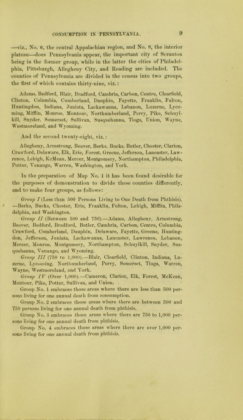 —viz., No. 6, the central Appalacliian region, and No. 8, the interior plateau—does Pennsylvania appear, the important city of Scranton being in the former group, while in the latter the cities of Philadel- phia, Pittsburgh, Allegheny City, and Reading are included. The counties of Pennsylvania are divided in the census into two groups, the first of which contains thirty-nine, viz.: Adams, Bedford, Blair, Bradford, Cambria, Carbon, Centre, Clearfield, Clinton, Columbia, Cumberland, Dauphin, Fayette, Franklin, Fulton, Huntingdon, Indiana, Juniata, Lackawanna, Lebanon, Luzerne, Lyco- ming, Mifflin, Monroe, Montour, Northumberland, Perry, Pike, Schuyl- kill, Snyder. Somerset,- Sullivan, Susquehanna, Tioga, Union, Wayne, Westmoreland, and Wyoming. x\nd the second twenty-eight, viz.: Allegheny, Armstrong, Beaver, Berks, Bucks, Butler,.Chester, Clarion, Crawford, Delaware, Elk, Erie, Forest, Greene, Jetferson, Lancaster, Law- rence, Lehigh, KcMean, Mercer, Montgomery, Northampton, Philadelphia, Potter, Venango, Warren, Washington, and York. In the preparation of Map No. 1 it has been found desirable for the purposes of demonstration to divide these counties differently, and to make four groups, as follows: Group / (Less than 500 Persons Living to One Death from Phthisis). —Berks, Bucks, Chester, Erie, Franklin, Fulton, Lehigh, Mifflin, Phila- delphia, and Washington. Group II (Between 500 and 750).—xAdams, Allegheny, Armstrong, Beaver, Bedford, Bradford, Butler, Cambria, Carbon, Centre, Columbia, Crawford, Cumberland, Dauphin, Delaware, Fayette, Greene, Hunting- don, Jefferson, Juniata, Lackawanna, Lancaster, Lawrence, Lebanon, Mercer, Monroe, Montgomery, Northampton, Schuylkill, Snyder, Sus- quehanna, Venango, and Wyoming. Group III (750 to 1,000).—Blair, Clearfield, Clinton, Indiana, Lu- zerne, Lycoming, Northumberland, Perry, Somerset, Tioga, Warren, Wayne, AVestmoreland, and York. Group IV (Over 1,000).—Cameron, Clarion, Elk, Forest, McKean, Montour, Pike, Potter, Sullivan, and Union. . Group No. 1 embraces those areas where there are less than 500 per- sons living for one annual death from consumption. Group No. 2 embraces those areas where there are between 500 and 750 persons living for one annual death from phthisis. Group No. 3 embraces those areas where there are 750 to 1,000 per- sons living for one annual death from phthisis. Group No. 4 embraces those areas where there are over 1,000 per- sons living for one annual death from phthisis.