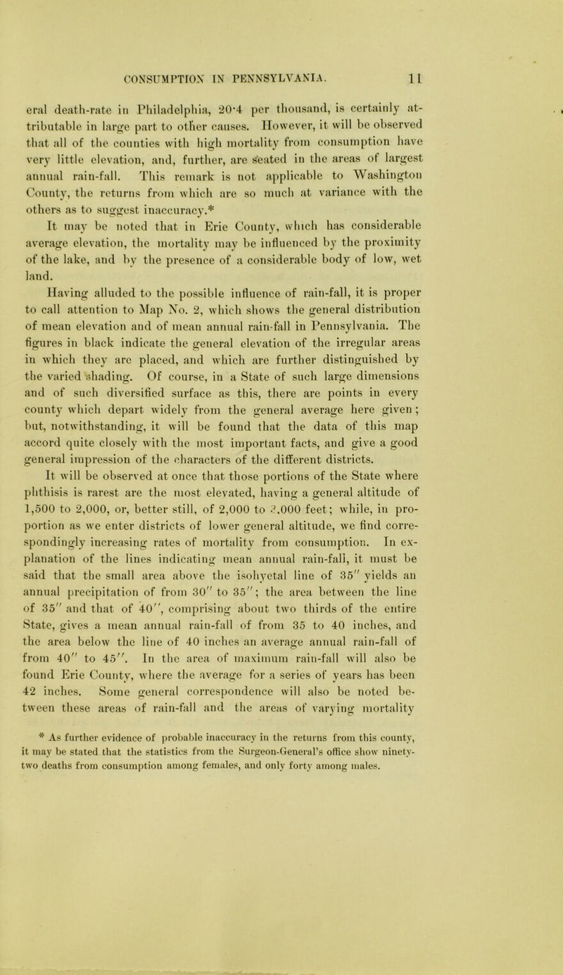 era! deatli-rate in Philadelphia, 20’4 per thousand, is certainly at- tributable in large part to other causes. However, it will be observed that all of the counties with high mortality from consumption have very little elevation, and, further, are seated in the areas ot largest annual rain-fall. This remark is not applicable to Washington County, the returns from which are so nmcli at variance with the others as to suggest inaccuracy.* It may be noted that in Erie County, which has considerable average elevation, the mortality may be influenced by the proximity of the lake, and by the presence of a considerable body of low, wet land. Having alluded to the possible influence of rain-fall, it is proper to call attention to Map No. 2, which shows the general distribution of mean elevation and of mean annual rain-fall in Pennsylvania. The flgures in black indicate the general elevation of the irregular areas in which they arc placed, and which are further distinguished by the varied 'shading. Of course, in a State of such large dimensions and of such diversifled surface as this, there are points in every county which depart widely from the general average here given ; but, notwithstanding, it will be found that the data of this map accord quite closely with the most important facts, and give a good general impression of the characters of the different districts. It will be observed at once that those portions of the State where phthisis is rarest are the most elevated, having a general altitude of 1,500 to 2,000, or, better still, of 2,000 to -^,000 feet; while, in pro- portion as we enter districts of lower general altitude, we find corre- spondingly increasing rates of mortality from consumption. In ex- planation of the lines indicating mean annual rain-fall, it must be said that the small area above the isohyetal line of 35 yields an annual precipitation of from 30 to 35; the area between the line of 35 and that of 40'', comprising about two thirds of the entire State, gives a mean annual rain-fall of from 35 to 40 inches, and the area below the line of 40 inches an average annual rain-fall of from 40 to 45. In the area of maximum rain-fall will also be found Erie County, where the average for a series of years has been 42 inches. Some general correspondence will also be noted be- tween these areas of rain-fall and the areas of varying mortality * As further evidence of probable inaccuracy in tlie returns from this county, it may be stated that the statistics from the Surgeon-General’s office show ninety- two deaths from consumption among females, and only forty among males.