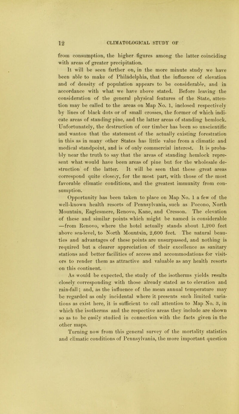 from consumption, the higher figures among the latter coinciding with areas of greater precipitation. It will be seen farther on, in the more minute study we have been able to make of Philadelphia, that the influence of elevation and of density of population appears to be considerable, and in accordance with what we have above stated. Before leaving the consideration of the general physical features of the State, atten- tion may be called to the areas on Map No. 1, inclosed respectively by lines of black dots or of small crosses, the former of which indi- cate areas of standing pine, and the latter areas of standing hemlock. Unfortunately, the destruction of our timber has been so unscientific and wanton that the statement of the actually existing forestiation in this as in many other States has little value from a climatic and medical standpoint, and is of only commercial interest. It is proba- bly near the truth to say that the areas of standing hemlock repre- sent what would have been areas of piue but for the wholesale de- struction of the latter. It will be seen that these great areas correspond quite closeiy, for the most part, with those of the most favorable climatic conditions, and the greatest immunity from con- sumption. Opportunity has been taken to place on Map No. I a few of the well-known health resorts of Pennsylvania, such as Pocono, North Mountain, Eaglesmere, Renovo, Kane, and Cresson. The elevation of these and similar points which might be named is considerable —from Renovo, where the hotel actually stands about 1,200 feet above sea-level, to North Mountain, 2,600 feet. The natural beau- ties and advantages of these points are unsurpassed, and nothing is required but a clearer appreciation of their excellence as sanitary stations and better facilities of access and accommodations for visit- ors to render them as attractive and valuable as any health resorts on this continent. As would be expected, the study of the isotherms yields results closely corresponding with those already stated as to elevation and rain-fall; and, as the influence of the mean annual temperature may be regarded as only incidental where it presents such limited varia- tions as exist here, it is sufficient to call attention to Map No. 8, in which the isotherms and the respective areas they include are shown so as to be (easily studied in connection with the facts given in the other maps. Turning now from this general survey of the mortality statistics and climatic conditions of Pennsylvania, the more important question