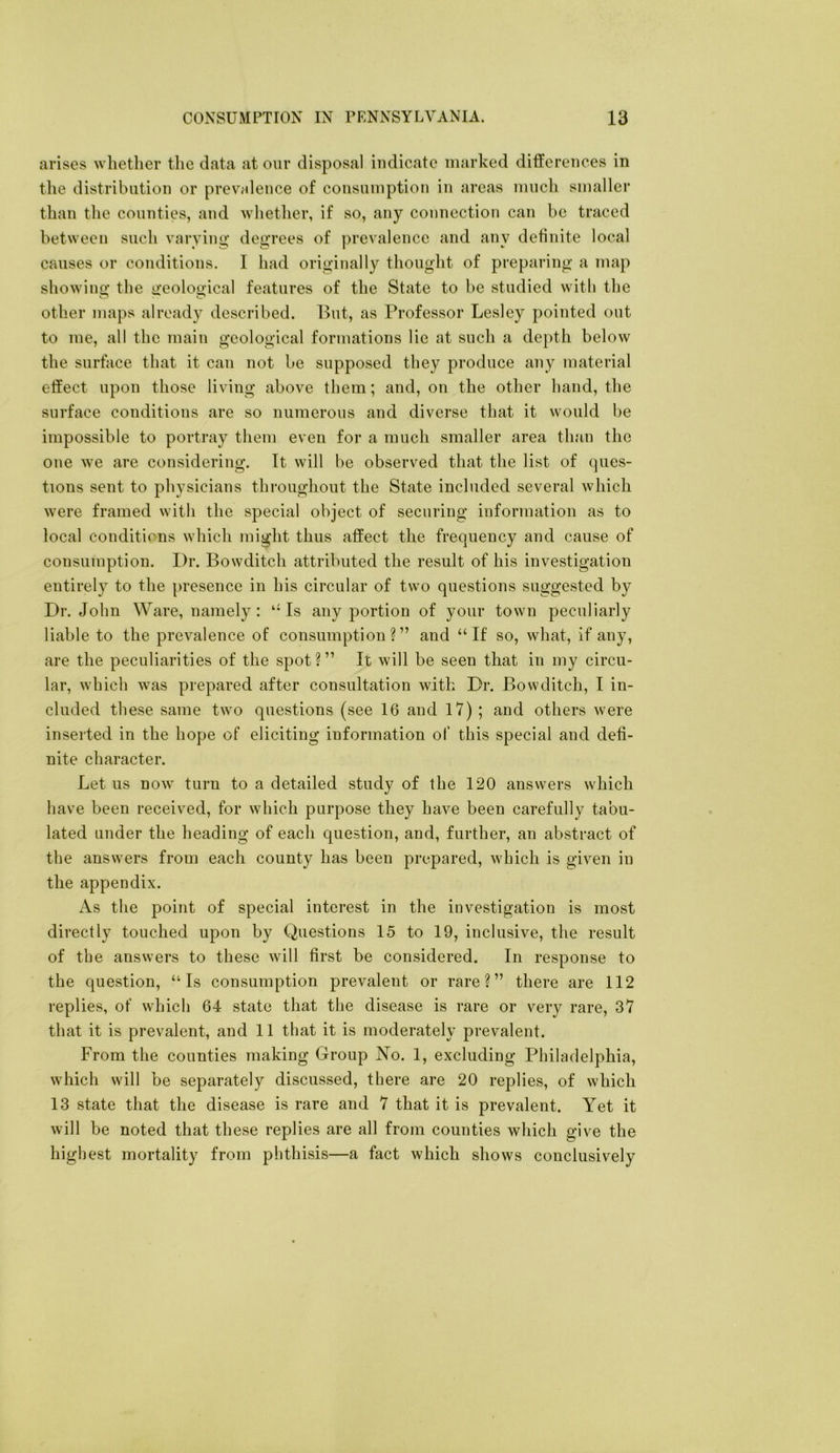 arises whether tlie data at our disposal indicate marked differences in the distribution or prevrdence of consumption in areas much smaller than the counties, and whether, if so, any connection can be traced between such varying’ degrees of prevalence and any definite local causes or conditions. I had originally thought of preparing a map showino* the ii’eoloe’ical features of the State to be studied with the other maps already described. But, as Professor Lesley pointed out to me, all the main geological formations lie at such a depth below the surface that it can not be supposed they produce any material effect upon those living above them; and, on the other hand, the surface conditions are so numerous and diverse that it would be impossible to portray them even for a much smaller area than the one we are considering. It will be observed that the list of ques- tions sent to physicians throughout the State included several which were framed with the special object of securing information as to local conditions which might thus affect the frequency and cause of consumption. Dr. Bowditch attributed the result of his investigation entirely to the presence in his circular of two questions suggested by Dr. John Ware, namely : ‘-Is any portion of your town peculiarly liable to the prevalence of consumption?” and “If so, what, if any, are the peculiarities of the spot?” It will be seen that in my circu- lar, which was prepared after consultation with Dr. Bowditch, I in- cluded these same two questions (see 16 and 17) ; and others were inserted in the hope of eliciting information of this special and defi- nite character. Let us now turn to a detailed study of the 120 answers which have been received, for which purpose they have been carefully tabu- lated under the heading of each question, and, further, an abstract of the answers from each county has been prepared, which is given in the appendix. As the point of special interest in the investigation is most directly touched upon by Questions 15 to 19, inclusive, the result of the answers to these will first be considered. In response to the question, “Is consumption prevalent or rare?” there are 112 replies, of which 64 state that the disease is rare or very rare, 37 that it is prevalent, and 11 that it is moderately prevalent. From the counties making Group No. 1, excluding Philadelphia, which will be separately discussed, there are 20 replies, of which 13 state that the disease is rare and 7 that it is prevalent. Yet it will be noted that these replies are all from counties which give the highest mortality from phthisis—a fact which shows conclusively