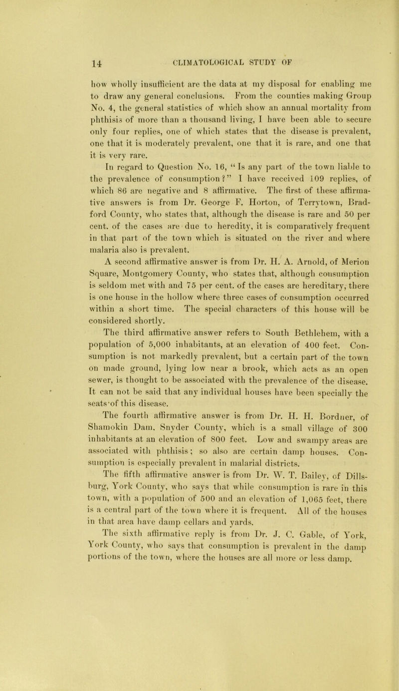 liow wliolly iiisiifticient are tbe data at my disposal for eriablinjii; me to draw any general conclusions. From tbe counties making Group No. 4, tbe general statistics of wbicb show an annual mortality from pbtbisis of more than a thousand livdng, I have been able to secure only four replies, one of wbicb .states that tbe disease is prevalent, one that it is moderately prevalent, one that it is rare, and one that it is very rare. In regard to Question No. 16, “ Is any part of tbe town liable to tbe prevalence of consumption?” I have received 109 replies, of wbicb 86 are negative and 8 affirmative. Tbe first of these affirma- tive answers is from Dr. George F. Horton, of Terrytown, Brad- ford County, who states that, although tbe disease is rare and 50 per cent, of the cases are due to heredity, it is comparatively frequent in that part of tbe town wbicb is situated on tbe river and where malaria also is prevalent. A second affirmative answer is from Dr. H. A. Arnold, of Merion Square, Montgomery County, who states that, altbougb consumption is seldom met with and 75 per cent, of tbe cases are hei-editary, there is one house in tbe hollow where three cases of consumption occurred within a short time. Tbe special cbai-acters of this house will be considered shortly. The third affirmative answer refers to South Bethlehem, with a population of 5,000 inhabitants, at an elevation of 400 feet. Con- sumption is not markedly prevalent, but a certain part of the town on made ground, lying low near a brook, which acts as an open sewer, is thought to be associated with the prevalence of the disease. It can not be said that any individual houses have been specially the seats‘of this disease. The fourth affirmative answer is from Dr. II. H. Bordner, of Shamokin Dam, Snyder County, which is a small village of 300 inhabitants at an elevation of 800 feet. Low and swampy areas are associated with phthisis; so also are certain damp houses. Con- sumption is especially prevalent in malarial districts. The fifth affirmative answer is from Dr. W. T. Bailev, of Dills- burg, York County, who says that while consumption is rare in this town, with a population of 500 and an elevation of 1,065 feet, thei-e is a central part of the town where it is frecpient. All of the houses in that area have damp cellars and yards. The sixth affirmative reply is from Dr. J. C. Gable, of York, York County, who saj-s that consumption is prevalent in the damp portions of the town, whore the houses are all more or less damp.