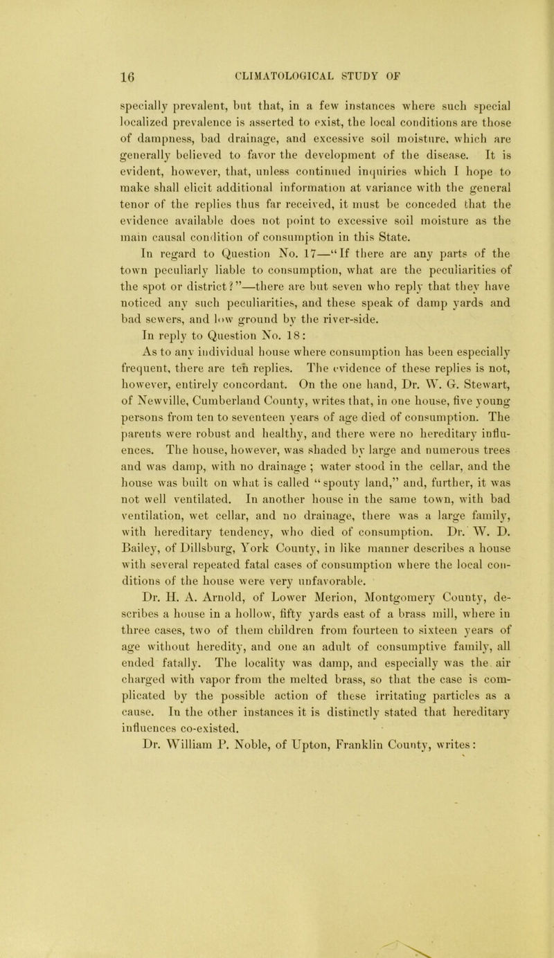 specially prevalent, but that, in a few instances where such special localized prevalence is asserted to exist, the local conditions are those of dampness, bad drainage, and excessive soil moisture, which are generally believed to favor the development of the disease. It is evident, however, that, unless continued in(juiries which I hope to make shall elicit additional information at variance with the general tenor of the replies thus far received, it must be conceded that the evidence available does not point to excessive soil moisture as the mam causal condition of consumption in this State. In regard to Question No. 17—“If there are any parts of the town peculiarly liable to consumption, what are the peculiarities of the spot or district?”—there are but seven who reply that they have noticed any such peculiarities, and these speak of damp yards and bad sewers, and h>w ground by the river-side. In rej^ly to Question No. 18: As to any individual house where consumption has been especially frequent, there are ten replies. The evidence of these replies is not, however, entirely concordant. On the one hand. Dr. W. G. Stewart, of Newville, Cumberland County, writes that, in one house, five young persons from ten to seventeen years of age died of consumption. The parents were robust and healthy, and there were no hereditary influ- ences. The house, however, was shaded by large and numerous trees and was damp, with no drainage ; water stood in the cellar, and the house was built on what is called “ spouty land,” and, further, it was not well ventilated. In another house in the same town, with bad ventilation, wet cellar, and no drainage, there was a large famihq with hereditary tendency, who died of consumption. Dr. W. D. Bailey, of Dillsburg, York County, in like manner describes a house with several repeated fatal cases of consumption where the local con- ditions of the house were very unfavorable. Dr. H. A. Arnold, of Lower Merion, Montgomery County, de- scribes a house in a hollow, fifty yards east of a brass mill, where in three cases, two of them children from fourteen to sixteen years of age without heredity, and one an adult of consumptive family, all ended fatally. The locality was damp, and especially was the air charged with vapor from the melted brass, so that the case is com- plicated by the possible action of these irritating particles as a cause. In the other instances it is distinctly stated that hereditary influences co-existed. Dr. William P. Noble, of Upton, Franklin County, writes: