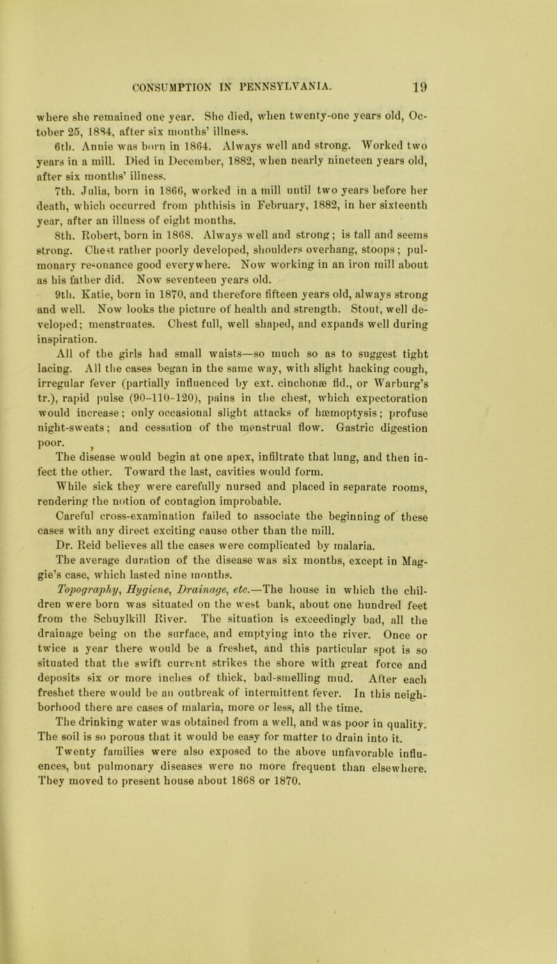 where she remained one year. She died, when twenty-one years old, Oc- tober 25, 18S4, after six months’ illness. 6tli. Annie was born in 18G4. xVlways well and strong. Worked two years in a mill. Died in December, 1882, when nearly nineteen years old, after six months’ illness. 7th. Julia, born in 1866, worked in a mill until two years before her death, which occurred from phthisis in February, 1882, in her sixteenth year, after an illness of eight months. 8th. Robert, born in 1868. Always well and strong; is tall and seems strong. Chest rather poorly developed, shoulders overhang, stoops; pul- monary re'^onance good everywhere. Now working in an iron mill about as his father did. Now seventeen years old. 9th. Katie, born in 1870, and therefore fifteen years old, always strong and well. Now looks the picture of health and strength. Stout, well de- veloped; menstruates. Chest full, well shaped, and expands well during inspiration. All of the girls had small waists—so much so as to suggest tight lacing. All the cases began in the same way, with slight hacking cough, irregular fever (partially influenced by ext. cinchonae fid., or Warburg’s tr.), rapid pulse (90-110-120), pains in the chest, which expectoration would increase; only occasional slight attacks of haemoptysis; profuse night-sweats; and cessation of the menstrual flow. Gastric digestion poor. ^ The disease would begin at one apex, infiltrate that lung, and then in- fect the other. Toward the last, cavities would form. While sick they were carefully nursed and placed in separate rooms, rendering the notion of contagion improbable. Careful cross-examination failed to associate the beginning of these cases with any direct exciting cause other than the mill. Dr. Reid believes all the cases were complicated by malaria. The average duration of the disease was six months, except in Mag- gie’s case, which lasted nine months. Topography^ Hygiene^ Drainage^ etc.—The house in which the chil- dren were born was situated on the west bank, about one hundred feet from the Schuylkill River. The situation is exceedingly had, all the drainage being on the surface, and emptying into the river. Once or twice a year there would be a freshet, and this particular spot is so situated that the swift current strikes the shore with great force and deposits six or more inches of thick, bad-smelling mud. After each freshet there would be an outbreak of intermittent fever. In this neigh- borhood there are cases of malaria, more or less, all the time. The drinking water was obtained from a well, and was poor in quality. The soil is so porous that it would be easy for matter to drain into it. Twenty families were also exposed to the above unfavorable influ- ences, but pulmonary diseases were no more frequent than elsewhere. They moved to present house about 1868 or 1870.