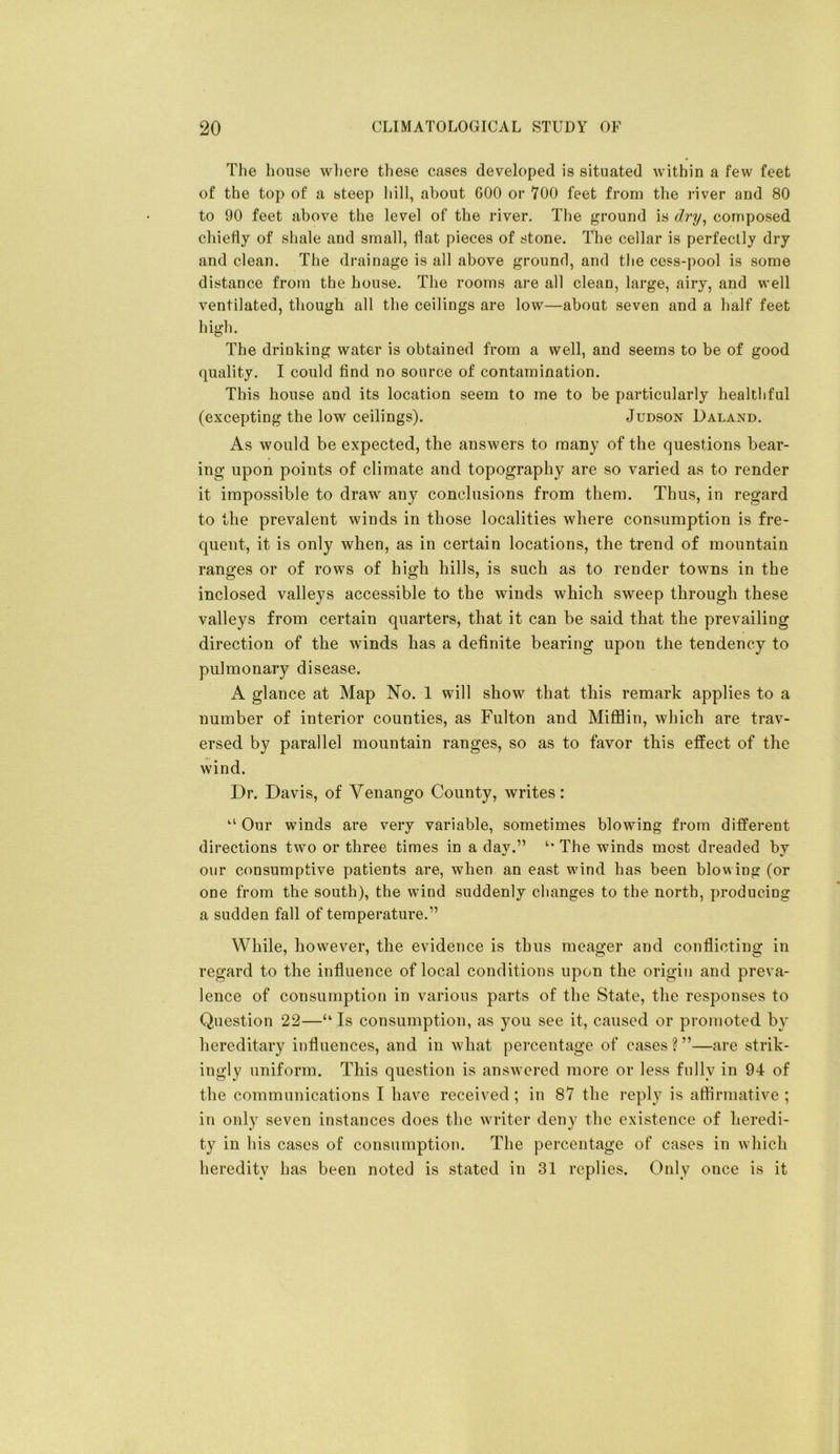 The house where these cases developed is situated within a few feet of the top of a steep hill, about GOO or 700 feet from the river and 80 to 90 feet above the level of the river. The ground is dry^ composed chiefly of shale and small, flat pieces of stone. The cellar is perfectly dry and clean. The drainage is all above ground, and the cess-pool is some distance from the house. The rooms ai’e all clean, large, airy, and well ventilated, though all the ceilings are low—about seven and a half feet high. The drinking water is obtained from a well, and seems to be of good quality. I could find no source of contamination. This house and its location seem to me to be particularly healthful (excepting the low ceilings). Judson Daland. As would be expected, the answers to many of the questions bear- ing upon points of climate and topography are so varied as to render it impossible to draw any conclusions from them. Thus, in regard to the prevalent winds in those localities where consumption is fre- quent, it is only when, as in certain locations, the trend of mountain ranges or of rows of high hills, is such as to render towns in the inclosed valleys accessible to the winds which sweep through these valleys from certain quarters, that it can be said that the prevailing direction of the winds has a definite bearing upon the tendency to pulmonary disease. A glance at Map No. 1 will show that this remark applies to a number of interior counties, as Fulton and MiflBin, which are trav- ersed by parallel mountain ranges, so as to favor this effect of the wind. Dr. Davis, of Venango County, writes: “ Our winds are very variable, sometimes blowing from different directions two or three times in a day.” ‘‘ The winds most dreaded by our consumptive patients are, when an east wind has been blowing (or one from the south), the wdnd suddenly changes to the north, producing a sudden fall of temperature.” While, however, the evidence is thus meager and conflicting in regard to the influence of local conditions upon the origin and preva- lence of consumption in various parts of the State, the responses to Question 22—“ Is consumption, as you see it, caused or promoted by hereditary influences, and in what percentage of cases ? ”—are strik- ingly uniform. This question is answered more or less fully in 94 of the communications I have received; in 87 the reply is aflirmative ; in only seven instances does the writer deny the existence of heredi- ty in his cases of consumption. The percentage of cases in which heredity has been noted is stated in 31 replies. Only once is it
