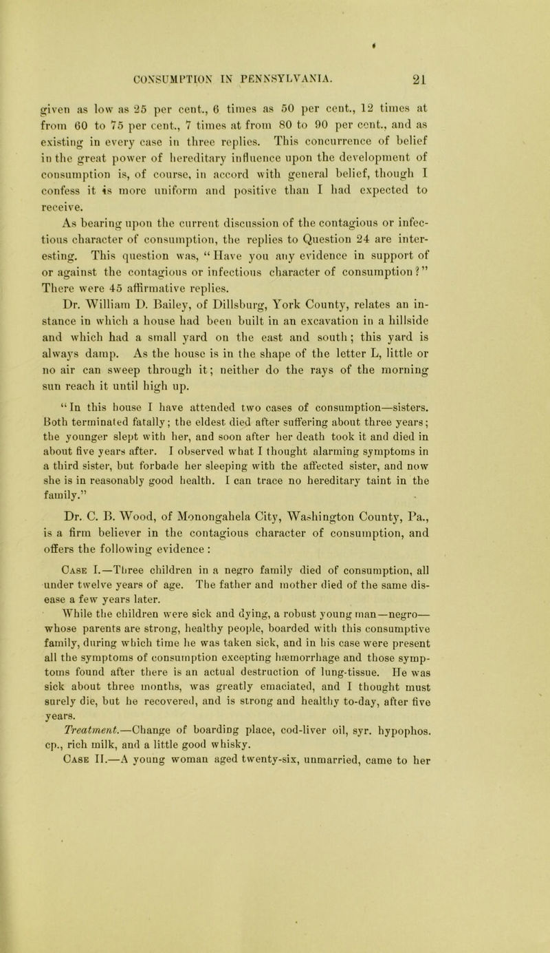 * COXSUMrTION IN PENNSYI.VANIA. 21 pven as low as 25 per cent., 6 times as 50 per cent., 12 times at from 60 to 75 per cent., 7 times at from 80 to 90 per cent., and as e.\isting in every case in three replies. This concurrence of belief in the ^^reat power of hereditary inHuence upon the development of consumption is, of course, in accord with general belief, though I confess it 4s more uniform and positive than I had expected to receive. As bearing upon the current discussion of the contagious or infec- tious character of consumption, the replies to Question 24 are inter- esting. This question was, “Have you any evidence in support of or against the contagious or infectious character of consumption?” There were 45 affirmative replies. Dr. William D. Bailey, of Dillsbiirg, York County, relates an in- stance in which a house had been built in an excavation in a hillside and which had a small yard on the east and south ; this yard is always damp. As the house is in the shape of the letter L, little or no air can sweep through it; neither do the rays of the morning sun reach it until high up. “In this house I have attended two cases of consumption—sisters. Both terminated fatally; the eldest died after sutfering about three years; the younger slept with her, and soon after her death took it and died in about five years after. I observed what I thought alarming symptoms in a third sister, but forbade her sleeping with the afl:ected sister, and now she is in reasonably good health. I can trace no hereditary taint in the family.” Dr. C. B. Wood, of Monongahela City, Washington County, Pa., is a firm believer in the contagious character of consumption, and offers the following evidence : Case I.—Three children in a negro family died of consumption, all under twelve years of age. The father and mother died of the same dis- ease a few years later. While the children were sick and dying, a robust young man—negro— whose parents are strong, healthy people, boarded with this consumptive family, during which time he was taken sick, and in his case were present all the symptoms of consumption excepting haemorrhage and those symp- toms found after there is an actual destruction of lung-tissue. He was sick about three months, was greatly emaciated, and I thought must surely die, but he recovered, and is strong and healthy to-day, after five years. Treatment.—Change of boarding place, cod-liver oil, syr. hypophos. cp., rich milk, and a little good whisky. Case II.—A young woman aged twenty-six, unmarried, came to her