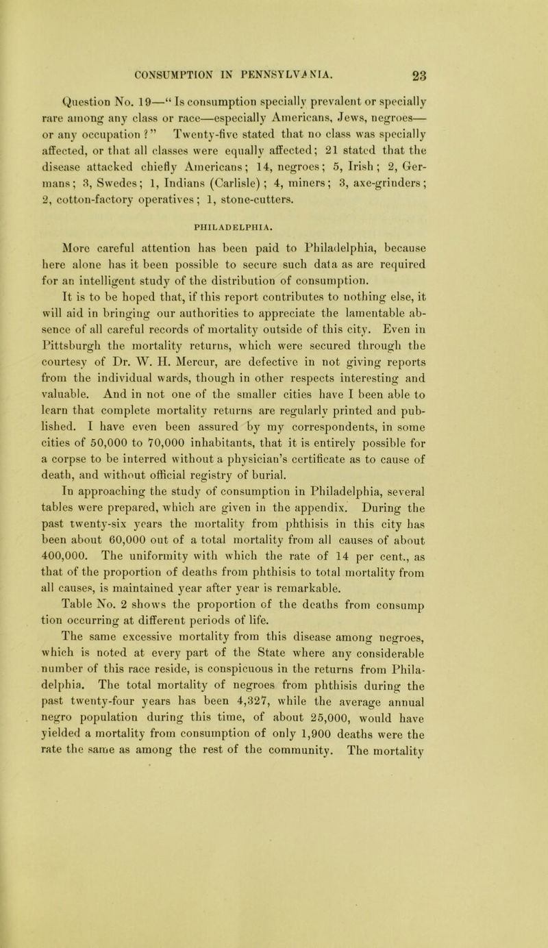 Question No. 19—“ Is consumption specially prevalent or specially rare among any class or race—especially Americans, Jews, negroes— or any occupation ?” Twenty-five stated that no class was specially affected, or that all classes were equally affected; 21 stated that the disease attacked chiefly Americans; 14, negroes; 5, Irish ; 2, Ger- mans; 3, Swedes; 1, Indians (Carlisle); 4, miners; 3, axe-grinders; 2, cotton-factory operatives; 1, stone-cutters. PHILADELPHIA. More careful attention has been paid to Philadelphia, because here alone has it been possible to secure such data as are required for an intelligent study of the distribution of consumption. It is to be hoped that, if this report contributes to nothing else, it will aid in bringing our authorities to appreciate the lamentable ab- sence of all careful records of mortalit}^ outside of this city. Even in Pittsburgh the mortality returns, which were secured through the courtesy of Dr. W. H. Mercur, are defective in not giving reports from the individual wards, though in other respects interesting and valuable. And in not one of the smaller cities have I been able to learn that complete mortality returns are regularly printed and pub- lished. I have even been assured by my correspondents, in some cities of 50,000 to 70,000 inhabitants, that it is entirely possible for a corpse to be interred without a physician’s certificate as to cause of death, and without official registry of burial. In approaching the study of consumption in Philadelphia, several tables were prepared, which are given in the appendix. During the past twenty-six years the mortality from phthisis in this city has been about 60,000 out of a total mortality from all causes of about 400,000. The uniformity with which the rate of 14 per cent., as that of the proportion of deaths from phthisis to total mortality from all causes, is maintained year after year is remarkable. Table No. 2 shows the proportion of the deaths from consump tion occurring at different periods of life. The same excessive mortality from this disease among negroes, which is noted at every part of the State where any considerable number of this race reside, is conspicuous in the returns from Phila- delphia. The total mortality of negroes from phthisis during the past twenty-four years has been 4,327, while the average annual negro population during this time, of about 25,000, would have yielded a mortality from consumption of only 1,900 deaths were the rate the same as among the rest of the community. The mortality