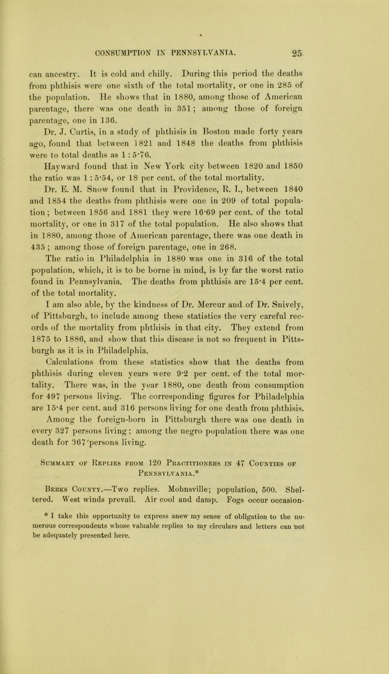 can ancestry. It is cold and chilly. During this period the deaths from phthisis were one sixth of the total mortality, or one in 285 of the population, lie shows that in 1880, among those of xVmerican parentage, there was one death in 351 ; among those of foreign parentage, one in 136. Dr. J. Curtis, in a study of phthisis in Boston made forty years ago, found that between 1821 and 1848 the deaths from phthisis were to total deaths as 1 : 5*76. Hayward found that in New York city between 1820 and 1850 the ratio was 1 : 5*54, or 18 per cent, of the total mortality. Dr. E. M. Snow found that in Providence, R. I., between 1840 and 1854 the deaths from phthisis were one in 209 of total popula- tion ; between 1856 and 1881 they were 16‘69 per cent, of the total mortality, or one in 317 of the total population. He also shows that in 1880, among those of American parentage, there was one death in 435 ; among those of foreign parentage, one in 268. The ratio in Philadelphia in 1880 was one in 316 of the total population, which, it is to be borne in mind, is by far the worst ratio found in Pennsylvania. The deaths from phthisis are 15’4 per cent, of the total mortality. I am also able, by the kindness of Dr. Mercur and.of Dr. Snively, of Pittsburgh, to include among these statistics the very careful rec- ords of the mortality from phthisis in that city. They extend from 1875 to 1886, and show that this disease is not so frequent in Pitts- burgh as it is in Philadelphia. Calculations from these statistics show that the deaths from phthisis during eleven years were 9*2 per cent, of the total mor- tality. There was, in the year 1880, one death from consumption for 497 persons living. The corresponding figures for Philadelphia are 15*4 per cent, and 316 persons living for one death from phthisis. Among the fureign-born in Pittsburgh there was one death in every 327 persons living; among the negro population there was one death for 367'persons living. SuMMAEY OF REPLIES FROM 120 PRACTITIONERS IN 47 COUNTIES OF Pennsylvania.* Berks County.—Two replies. Mohnsville; population, 500. Shel- tered. West winds prevail. Air cool and damp. Fogs occur occasion- * I take this opportunity to express anew my sense of obligation to the nu- merous correspondents whose valuable replies to my circulars and letters can not be adequately presented hei’e.