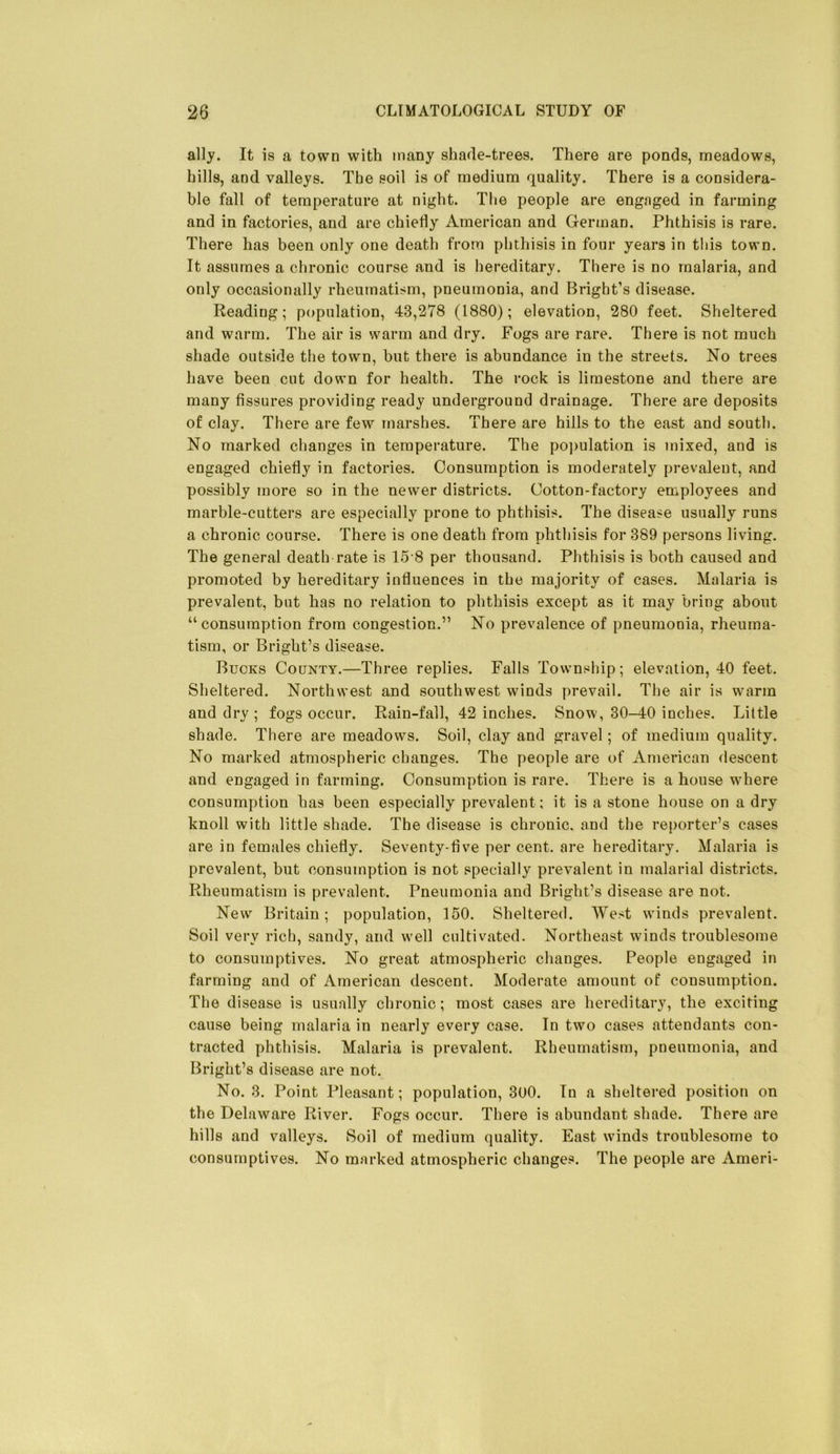 ally. It is a town with many shade-trees. There are ponds, meadows, hills, and valleys. The soil is of medium quality. There is a considera- ble fall of temperature at night. The people are engaged in farming and in factories, and are chiefly American and German. Phthisis is rare. There has been only one death from phthisis in four years in this town. It assumes a chronic course and is hereditary. There is no malaria, and only occasionally rheumatism, pneumonia, and Bright’s disease. Reading; population, 43,278 (1880); elevation, 280 feet. Sheltered and warm. The air is warm and dry. Fogs are rare. There is not much shade outside the town, but there is abundance in the streets. No trees have been cut down for health. The rock is limestone and there are many fissures providing ready underground drainage. There are deposits of clay. There are few marshes. There are hills to the east and south. No marked changes in temperature. The po])ulation is mixed, and is engaged chiefly in factories. Consumption is moderately prevalent, and possibly more so in the newer districts. Cotton-factory eniployees and marble-cutters are especially prone to phthisis. The disease usually runs a chronic course. There is one death from phthisis for 389 persons living. The general death rate is 15 8 per thousand. Phthisis is both caused and promoted by hereditary influences in the majority of cases. Malaria is prevalent, but has no relation to phthisis except as it may bring about “consumption from congestion.” No prevalence of pneumonia, rheuma- tism, or Bright’s disease. Bucks County.—Three replies. Falls Township; elevation, 40 feet. Sheltered. Northwest and southwest winds prevail. The air is warm and dry ; fogs occur. Rain-fall, 42 inches. Snow, 30-40 inches. Little shade. There are meadows. Soil, clay and gravel; of medium quality. No marked atmospheric changes. The people are of American descent and engaged in farming. Consumption is rare. There is a house where consumption has been especially prevalent; it is a stone house on a dry knoll with little shade. The disease is chronic, and the reporter’s cases are in females chiefly. Seventy-five per cent, are hereditary. Malaria is prevalent, but consumption is not specially prevalent in malarial districts. Rheumatism is prevalent. Pneumonia and Bright’s disease are not. New Britain; population, 150. Sheltered. West winds prevalent. Soil very rich, sandy, and well cultivated. Northeast winds troublesome to consumptives. No great atmospheric changes. People engaged in farming and of American descent. Moderate amount of consumption. The disease is usually chronic; most cases are hereditary, the exciting cause being malaria in nearly every case. In two cases attendants con- tracted phthisis. Malaria is prevalent. Rheumatism, pneumonia, and Bright’s disease are not. No. 3, Point Pleasant; population, 300. In a sheltered position on the Delaware River. Fogs occur. There is abundant shade. There are hills and valleys. Soil of medium quality. East winds troublesome to consumptives. No marked atmospheric changes. The people are Ameri-
