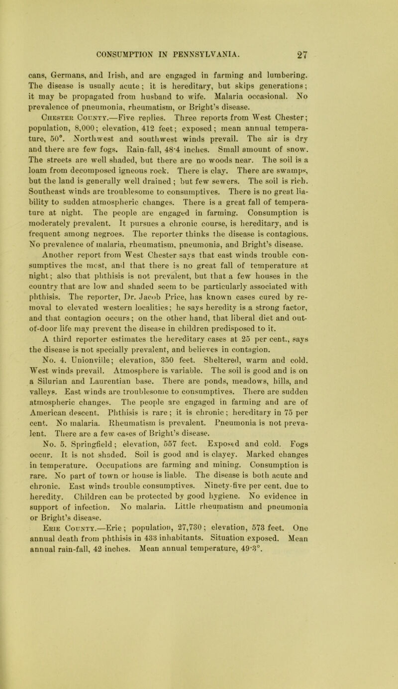 cans, Germans, and Irish, and are engaged in farming and lumbering. The disease is usually acute; it is hereditary, but skips generations; it may be propagated from husband to wife. Malaria occasional. No prevalence of pneumonia, rheumatism, or Bright’s disease. Chester County.—Five replies. Three reports from West Chester; population, 8,000; elevation, 412 feet; exposed; mean annual tempera- ture, 50°. Northwest and southwest winds prevail. The air is dry and there are few fogs. Rain-fall, 48‘4 inches. Small amount of snow. The streets are well shaded, but there are no woods near. The soil is a loam from decomposed igneous rock. There is clay. There are swamps, but the land is generally well drained ; hut few sewers. The soil is rich. Southeast winds are troublesome to consumptives. There is no great lia- bility to sudden atmospheric changes. There is a great fall of tempera- ture at night. The people are engaged in farming. Consumption is moderately prevalent. It pursues a chronic course, is hereditary, and is frequent among negroes. The reporter thinks the disease is contagious. No prevalence of malaria, rheumatism, pneumonia, and Bright’s disease. Another report from West Chester says that east winds trouble con- sumptives the most, and that there is no great fall of temperature at night; also that phthisis is not prevalent, but that a few houses in the country that are low and shaded seem to be particularly associated with phthisis. The reporter, I)r. Jacob Price, has known cases cured by re- moval to elevated western localities; he says heredity is a strong factor, and that contagion occurs; on the other hand, that liberal diet and out- of-door life may prevent the disease in children predisposed to it. A third reporter estimates the hereditary cases at 25 per cent., says the disease is not specially prevalent, and believes in contagion. No. 4. Union vide; elevation, 350 feet. Sheltered, warm and cold. West winds prevail. Atmosphere is variable. The soil is good and is on a Silurian and Laurentian base. There are ponds, meadows, hills, and valleys. East winds are troublesome to consumptives. There are sudden atmospheric changes. The people are engaged in farming and are of American descent. Phthisis is rare; it is chronic; hereditary in 75 per cent. No malaria. Rheumatism is prevalent. Pneumonia is not preva- lent. There are a few cases of Bright’s disease. No. 5. Springfield; elevation, 557 feet. Exposed and cold. Fogs occur. It is not shaded. Soil is good and is clayey. Marked changes in temperature. Occupations are farming and mining. Consumption is rare. No part of town or house is liable. The disease is both acute and chronic. East winds trouble consumptives. Ninety-five per cent, due to heredity. Children can be protected by good hygiene. No evidence in support of infection. No malaria. Little rheunaatism and pneumonia or Bright’s disease. Erie County.—Erie; population, 27,730; elevation, 573 feet. One annual death from phthisis in 433 inhabitants. Situation exposed. Mean annual rain-fall, 42 inches. Mean annual temperature, 49-3°.