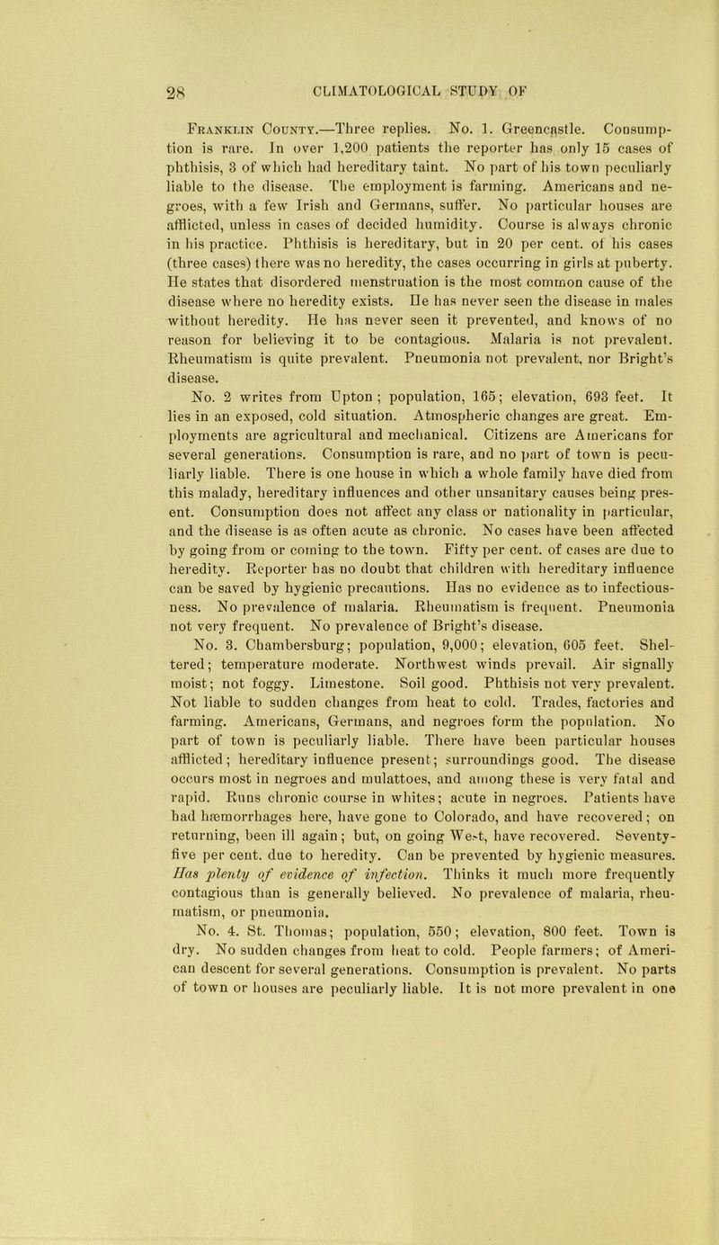 Franklin County.—Three replies. No. 1. Greencastle. Coosunip- tion is rare. In over 1,200 patients the reporter has only 15 cases of phthisis, 3 of wliich had hereditary taint. No part of his town peculiarly liable to the disease. The einyiloyment is farming. Americans and ne- groes, with a few Irish and Germans, suffer. No particular houses are afflicted, unless in cases of decided humidity. Course is always chronic in his practice. Phthisis is hereditary, but in 20 per cent, of his cases (three cases) there was no heredity, the cases occurring in girls at puberty. He states that disordered menstruation is the most common cause of the disease where no heredity exists. He has never seen the disease in males without heredity. He has never seen it prevented, and knows of no reason for believing it to be contagious. Malaria is not prevalent. Rheumatism is quite prevalent. Pneumonia not prevalent, nor Bright’s disease. No. 2 writes from Upton; population, 165; elevation, 693 feet. It lies in an exposed, cold situation. Atmospheric changes are great. Em- ployments are agricultural and mechanical. Citizens are Americans for several generations. Consumption is rare, and no part of town is pecu- liarly liable. There is one house in which a whole family have died from this malady, hereditary influences and other unsanitary causes being pres- ent. Consumption does not affect any class or nationality in particular, and the disease is as often acute as chronic. No cases have been affected by going from or coming to the town. Fifty per cent, of cases are due to heredity. Reporter has no doubt that children with hereditary influence can be saved by hygienic precautions. Has no evidence as to infectious- ness. No prevalence of malaria. Rheumatism is frequent. Pneumonia not very frequent. No prevalence of Bright’s disease. No. 3. Chambersburg; population, 9,000; elevation, 605 feet. Shel- tered; temperature moderate. Northwest winds prevail. Air signally moist; not foggy. Limestone. Soil good. Phthisis not very prevalent. Not liable to sudden changes from heat to cold. Trades, factories and farming. Americans, Germans, and negroes form the population. No part of town is peculiarly liable. There have been particular houses afflicted; hereditary influence present; surroundings good. The disease occurs most in negroes and mulattoes, and among these is very fatal and rapid. Runs chronic course in whites; acute in negroes. Patients have had ha3morrhages here, have gone to Colorado, and have recovered; on returning, been ill again; but, on going We>t, have recovered. Seventy- flve per cent, due to heredity. Can be prevented by hygienic measures. Has 'plenty of evidence of infection. Thinks it much more frequently contagious than is generally believed. No prevalence of malaria, rheu- matism, or pneumonia. No. 4. St. Thomas; population, 550; elevation, 800 feet. Town is dry. No sudden changes from heat to cold. People farmers; of Ameri- can descent for several generations. Consumption is prevalent. No parts of town or houses are peculiarly liable. It is not more prevalent in one