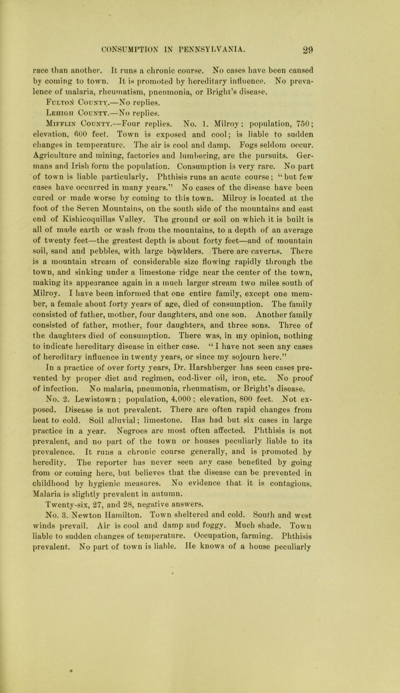 race than another. It runs a chronic course. No cases liave been caused by coming to town. It is promoted by hereditary influence. No preva- lence of malaria, rheumatism, pneumonia, or Bright’s disease. Fulton County.—No replies. Lehigh County.—No replies. Mifflin County.—Four replies. No. 1. Milroy ; po{)ulation, 750; elevation, 600 feet. Town is exposed and cool; is liable to sudden changes in temperature. The air is cool and damp. Fogs seldom occur. Agriculture and mining, factories and lumbering, are the pursuits. Ger- mans and Irish form the population. Consumption is very rare. No part of town is liable particularly. Phthisis runs an acute course; “ but few cases have occurred in many years.’’ No cases of the disease have been cured or made worse by coming to this town. Milroy is located at the foot of the Seven Mountains, on the south side of the mountains and east end of Kishicoquillas Valley. The ground or soil on which it is built is all of made earth or wash from the mountains, to a depth of an average of twenty feet—the greatest depth is about forty feet—and of mountain soil, sand and pebbles, with large bowlders. There are caverns. There is a mountain stream of considerable size flowing rapidly through the town, and sinking under a limestone ridge near the center of the town, making its appearance again in a much larger stream two miles south of Milroy. I have been informed that one entire family, except one mem- ber, a female about forty years of age, died of consumption. The family consisted of father, mother, four daughters, and one son. Another family consisted of father, mother, four daughters, and three sons. Three of the daughters died of consumption. There was, in my opinion, nothing to indicate hereditary disease in either case. “ I have not seen any cases of hereditary influence in twenty years, or since my sojourn here.” In a practice of over forty years, Dr. Harshberger has seen cases pre- vented by proper diet and regimen, cod-liver oil, iron, etc. No proof of infection. No malaria, pneumonia, rheumatism, or Bright’s disease. No. 2. Lewistown ; population, 4,000 ; elevation, 800 feet. Not ex- posed. Disease is not prevalent. There are often rapid changes from heat to cold. Soil alluvial; limestone. Has had but six cases in large practice in a year. Negroes are most often affected. Phthisis is not prevalent, and no ])art of the town or houses peculiarly liable to its prevalence. It runs a chronic course generally, and is promoted by heredity. The reporter has never seen any case benefited by going from or coming here, but believes that the disease can be prevented in childhood by hygienic measures. No evidence that it is contagious. Malaria is slightly prevalent in autumn. Twenty-six, 27, and 28, negative answers. No. 3. Newton Hamilton. Town sheltered and cold. Soufh and west winds prevail. Air is cool and damp and foggy. Much shade. Town liable to sudden changes of temperature. Occupation, farming. Phthisis prevalent. No part of town is liable. He knows of a house peculiarly