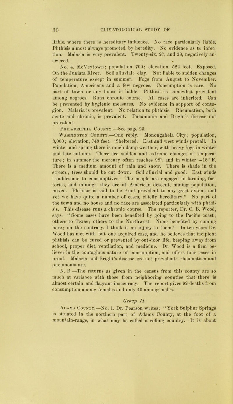 liable, where tliere is hereditary influeuce. No race particularly liable. Phthisis almost always promoted by heredity. No evidence as to infec tion. Malaria is very prevalent. Twenty-six, 27, and 28, negatively an- swered. * No. 4. McVeytown; population, 700; elevation, 522 feet. Exposed. On the Juniata River. Soil alluvial; clay. Not liable to sudden changes of temperature except in summer. Fogs from August to November. Population, Americans and a few negroes. Consumption is rare. No part of town or any house is liable. Phthisis is somewhat prevalent among negroes. Runs chronic course. All cases are inherited. Can be prevented by hygienic measures. No evidence in support of conta- gion. Malaria is prevalent. No relation to phthisis. Rheumatism, both acute and chronic, is prevalent. Pneumonia and Bright’s disease not prevalent. Philadelphia County.—See page 23. Washington County.—One reply. Monongahela City; population, 3,000; elevation, 749 feet. Sheltered. East and west winds prevail. In winter and spring there is much damp weather, with heavy fogs in winter and late autumn. There are sudden and extreme changes of tempera- ture; in summer the mercury often reaches 98°, and in winter —18° F. There is a medium amount of rain and snow. There is shade in the streets; trees should be cut down. Soil alluvial and good. East winds troublesome to consumptives. The people are engaged in farming, fac- tories, and mining; they are of American descent, mining population, mixed. Phthisis is said, to be “not prevalent to any great extent, and yet we have quite a number of cases, chiefly hereditary.” No part ot the town and no house and no race are associated particularly with phthi- sis. This disease runs a chronic course. The reporter. Dr. C. B. Wood, says: “Some cases have been benefited by going to the Pacific coast; others to Texas; others to the Northwest. None benefited by coming here; on the contrary, I think it an injury to them.” In ten years Dr. Wood has met with but one acquired case, and he believes that incipient phthisis can be cured or prevented by out-door life, keeping away from school, proper diet, ventilation, and medicine. Dr. Wood is a firm be- liever in the contagious nature of consumption, and offers four cases in proof. Malaria and Bright’s disease are not prevalent; rheumatism and pneumonia are. N. B.—The returns as given in the census from this county are so much at variance with those from neighhoring counties that there is almost certain and flagrant inaccuracy. The report gives 92 deaths from consumption among females and only 40 among males. Group II. Adams County.—No. 1. Dr. Pearson writes: “York Sulphur Springs is situated in the northern part of Adams County, at the foot of a mountain-range, in what may be called a rolling country. It is about