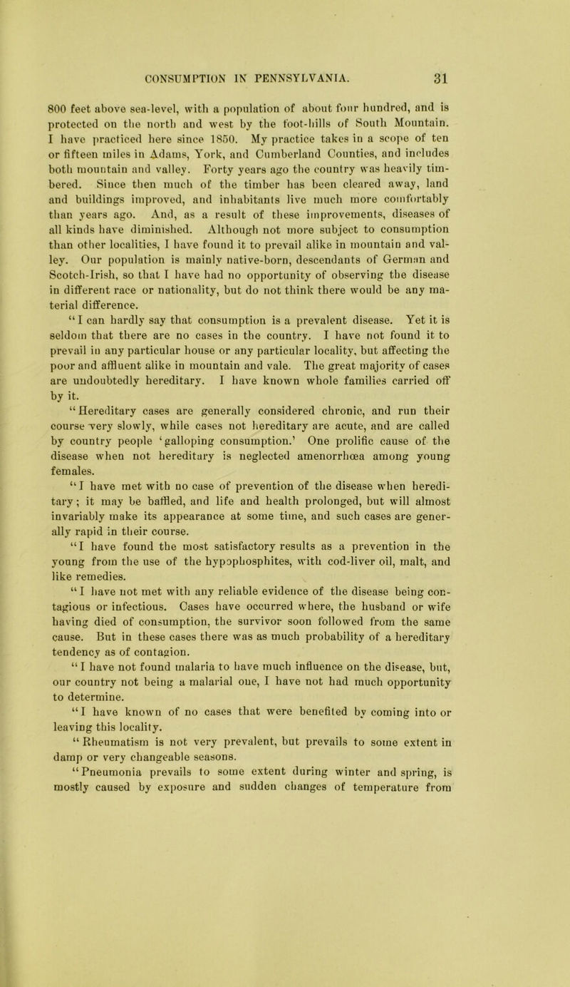 800 feet above sea-level, with a population of about four hundred, and is protected on the north and west by the foot-hills of South Mountain. I have ])racticed here since 1850. My practice takes in a scope of ten or fifteen miles in Adams, York, and Cumberland Counties, and includes both mountain and valley. Forty years ago the country was heavily tim- bered. Since then much of the timber has been cleared away, land and buildings improved, and inhabitants live much more comfortably than years ago. And, as a result of these improvements, diseases of all kinds have diminished. Although not more subject to consumption than other localities, I have found it to prevail alike in mountain and val- ley. Our population is mainly native-born, descendants of German and Scotch-Irish, so that I have had no opportunity of observing the disease in diflFerent race or nationality, but do not think there would be any ma- terial difference. “I can hardly say that consumption is a prevalent disease. Yet it is seldom that there are no cases in the country. I have not found it to prevail in any particular house or any particular locality, but affecting the poor and atfiuent alike in mountain and vale. The great majority of cases are undoubtedly hereditary. I have known whole families carried off by it. “ Hereditary cases are generally considered chronic, and run their course wery slowly, while cases not hereditary are acute, and are called by country people ‘galloping consumption.’ One prolific cause of the disease when not hereditary is neglected amenorrhcea among young females. “I have met with no case of prevention of the disease when heredi- tary ; it may be baffled, and life and health prolonged, but will almost invariably make its appearance at some time, and such cases are gener- ally rapid in their course. “I have found the most satisfactory results as a prevention in the young from the use of the hypophosphites, with cod-liver oil, malt, and like remedies. “I have not met with any reliable evidence of the disease being con- tagious or infectious. Oases have occurred where, the husband or wife having died of consumption, the survivor soon followed from the same cause. But in these cases there was as much probability of a hereditary tendency as of contagion. “ I have not found malaria to have much influence on the disease, but, our country not being a malarial one, 1 have not had much opportunity to determine. “I have known of no cases that were benefited by coming into or leaving this locality. “ Rheumatism is not very prevalent, but prevails to some extent in damp or very changeable seasons. “Pneumonia prevails to some extent during winter and spring, is mostly caused by exposure and sudden changes of temperature from